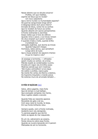 Nesse abismo que os séculos encerra!
Profeta, em que meditas,
espírito de Deus que te revela?
Um novo cataclismo
Que a terra inunde e a humanidade espante?
De guerras sanguinosas longa série?
A desgraça talvez dum povo inteiro?
Enviado de Deus, conta-me os sonhos
Que te revelam do futuro as sortes
Quando absorto em sacros pensamentos
A fronte reclinando tu dormitas
Essas visões que à hora do silêncio
Quando reina o pavor, e as trevas reinam
Os céus ensaiam qu’o porvir revelam:
E quando é bela a noite, quando brilha
A prateada lua
Lâmpada argêntea, que alumia as trevas
Quando fulguram meigos
Formosos, belos astros, que semelham
Longa série de luzes
Que a lousa aclaram do sepulcro imenso:
O que te inspira o céu?
......................................................
Já sossega a tormenta; — refreados
jazem mudos os ventos; só a brisa
Plácida expele as condensadas nuvens;
Envolta em negro véu lá brilha acaso
Medrosa estrela que sorri medrosa:
‘Stá muda a atmosfera! Lá se ergue
De súbito o profeta, (sacra gota
Na mente lhe verteu do Eterno a destra),
Do Supremo Arquiteto o mando grava
No extenso muro do arruinado templo!...
O PÃO D'AÇÚCAR [51]
Salve, altivo gigante, mais forte
Que do tempo o cruel bafejar,
Que avançado campeias nos mares,
Seus rugidos calado a escutar.
Quando Febo ao nascente aparece
Revestido de gala e de luz,
Com seus raios te inunda, te beija,
Em tua fronte brilhante reluz.
Sempre quedo, com a fronte inclinada,
Acoberto dum véu denegrido;
Tu pareces gigante que dorme
Sobre as águas do mar esquecido.
És um rei, sobranceiro ao oceano,
Parda névoa te cobre essa fronte,
Quando as nuvens baixando em ti pairam
Matizadas do sol no horizonte.
 