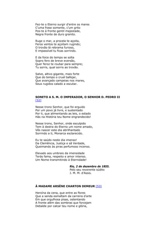 Fez-te o Eterno surgir d’entre os mares
C’uma frase somente, c’um grito
Pos-te à fronte gentil majestade,
Negra fronte de duro granito.
Ruge o mar, a procela te açoita,
Feros ventos te açoitam rugindo;
O trovão lá rebrama furioso,
E impassível tu ficas sorrindo.
E da foice do tempo se solta
Sopro fero de breve eversão,
Quer feroz te roubar para sempre;
Tu sorris, qual sorris ao trovão.
Salve, altivo gigante, mais forte
Que do tempo o cruel bafejar,
Que avançado campeias nos mares,
Seus rugidos calado a escutar.
SONETO A S. M. O IMPERADOR, O SENHOR D. PEDRO II
[52]
Nesse trono Senhor, que foi erguido
Por um povo já livre, e sustentado
Por ti, que alimentando as leis, o estado
Hás na História teu Nome engrandecido!
Nesse trono, Senhor, onde esculpido
Tem à destra do Eterno um nome amado,
Vês nascer este dia abrilhantado
Sorrindo a ti, Monarca esclarecido.
Eu te saúdo neste dia imenso!
Da Clemência, Justiça e sã Verdade,
Queimando às piras perfumoso incenso.
Elevado aos umbrais da imensidade
Terás fama, respeito e amor intenso.
Um Nome transmitindo à Eternidade!
Rio, 2 de dezembro de 1855.
Pelo seu reverente súdito
J. M. M. d'Assis.
À MADAME ARSÈNE CHARTON DEMEUR [53]
Heroína da cena, que entre as flores
Que a senda esmaltam da carreira d’arte
Em que orgulhosa pisas, ostentando
A fronte além das sombras que forcejam
Debalde por calcar teu nome e glória,
 
