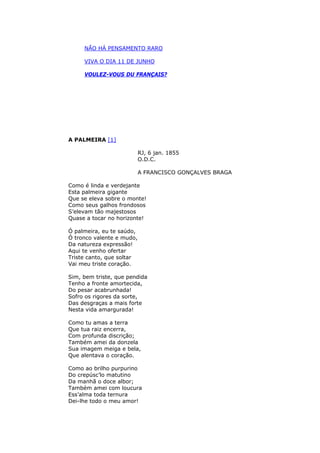 NÃO HÁ PENSAMENTO RARO
VIVA O DIA 11 DE JUNHO
VOULEZ-VOUS DU FRANÇAIS?
A PALMEIRA [1]
RJ, 6 jan. 1855
O.D.C.
A FRANCISCO GONÇALVES BRAGA
Como é linda e verdejante
Esta palmeira gigante
Que se eleva sobre o monte!
Como seus galhos frondosos
S’elevam tão majestosos
Quase a tocar no horizonte!
Ó palmeira, eu te saúdo,
Ó tronco valente e mudo,
Da natureza expressão!
Aqui te venho ofertar
Triste canto, que soltar
Vai meu triste coração.
Sim, bem triste, que pendida
Tenho a fronte amortecida,
Do pesar acabrunhada!
Sofro os rigores da sorte,
Das desgraças a mais forte
Nesta vida amargurada!
Como tu amas a terra
Que tua raiz encerra,
Com profunda discrição;
Também amei da donzela
Sua imagem meiga e bela,
Que alentava o coração.
Como ao brilho purpurino
Do crepúsc’lo matutino
Da manhã o doce albor;
Também amei com loucura
Ess’alma toda ternura
Dei-lhe todo o meu amor!
 