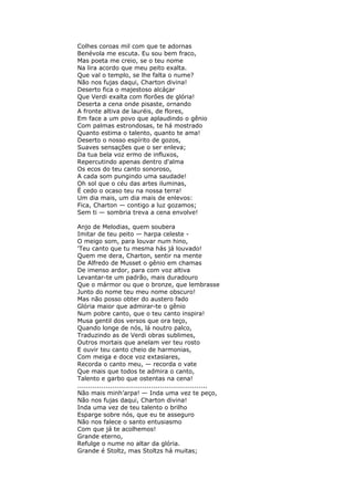 Colhes coroas mil com que te adornas
Benévola me escuta. Eu sou bem fraco,
Mas poeta me creio, se o teu nome
Na lira acordo que meu peito exalta.
Que val o templo, se lhe falta o nume?
Não nos fujas daqui, Charton divina!
Deserto fica o majestoso alcáçar
Que Verdi exalta com florões de glória!
Deserta a cena onde pisaste, ornando
A fronte altiva de lauréis, de flores,
Em face a um povo que aplaudindo o gênio
Com palmas estrondosas, te há mostrado
Quanto estima o talento, quanto te ama!
Deserto o nosso espírito de gozos,
Suaves sensações que o ser enleva;
Da tua bela voz ermo de influxos,
Repercutindo apenas dentro d'alma
Os ecos do teu canto sonoroso,
A cada som pungindo uma saudade!
Oh sol que o céu das artes iluminas,
É cedo o ocaso teu na nossa terra!
Um dia mais, um dia mais de enlevos:
Fica, Charton — contigo a luz gozamos;
Sem ti — sombria treva a cena envolve!
Anjo de Melodias, quem soubera
Imitar de teu peito — harpa celeste -
O meigo som, para louvar num hino,
'Teu canto que tu mesma hás já louvado!
Quem me dera, Charton, sentir na mente
De Alfredo de Musset o gênio em chamas
De imenso ardor, para com voz altiva
Levantar-te um padrão, mais duradouro
Que o mármor ou que o bronze, que lembrasse
Junto do nome teu meu nome obscuro!
Mas não posso obter do austero fado
Glória maior que admirar-te o gênio
Num pobre canto, que o teu canto inspira!
Musa gentil dos versos que ora teço,
Quando longe de nós, lá noutro palco,
Traduzindo as de Verdi obras sublimes,
Outros mortais que anelam ver teu rosto
E ouvir teu canto cheio de harmonias,
Com meiga e doce voz extasiares,
Recorda o canto meu, — recorda o vate
Que mais que todos te admira o canto,
Talento e garbo que ostentas na cena!
............................................................
Não mais minh’arpa! — Inda uma vez te peço,
Não nos fujas daqui, Charton divina!
Inda uma vez de teu talento o brilho
Esparge sobre nós, que eu te asseguro
Não nos falece o santo entusiasmo
Com que já te acolhemos!
Grande eterno,
Refulge o nume no altar da glória.
Grande é Stoltz, mas Stoltzs há muitas;
 