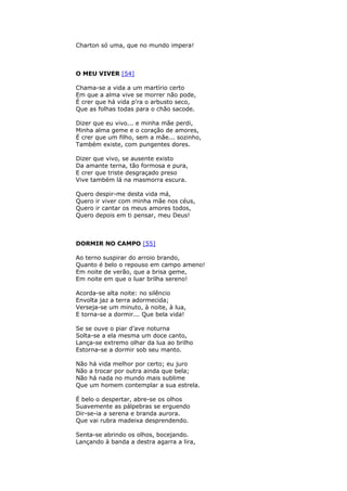 Charton só uma, que no mundo impera!
O MEU VIVER [54]
Chama-se a vida a um martírio certo
Em que a alma vive se morrer não pode,
É crer que há vida p'ra o arbusto seco,
Que as folhas todas para o chão sacode.
Dizer que eu vivo... e minha mãe perdi,
Minha alma geme e o coração de amores,
É crer que um filho, sem a mãe... sozinho,
Também existe, com pungentes dores.
Dizer que vivo, se ausente existo
Da amante terna, tão formosa e pura,
E crer que triste desgraçado preso
Vive também lá na masmorra escura.
Quero despir-me desta vida má,
Quero ir viver com minha mãe nos céus,
Quero ir cantar os meus amores todos,
Quero depois em ti pensar, meu Deus!
DORMIR NO CAMPO [55]
Ao terno suspirar do arroio brando,
Quanto é belo o repouso em campo ameno!
Em noite de verão, que a brisa geme,
Em noite em que o luar brilha sereno!
Acorda-se alta noite: no silêncio
Envolta jaz a terra adormecida;
Verseja-se um minuto, à noite, à lua,
E torna-se a dormir... Que bela vida!
Se se ouve o piar d’ave noturna
Solta-se a ela mesma um doce canto,
Lança-se extremo olhar da lua ao brilho
Estorna-se a dormir sob seu manto.
Não há vida melhor por certo; eu juro
Não a trocar por outra ainda que bela;
Não há nada no mundo mais sublime
Que um homem contemplar a sua estrela.
É belo o despertar, abre-se os olhos
Suavemente as pálpebras se erguendo
Dir-se-ia a serena e branda aurora.
Que vai rubra madeixa desprendendo.
Senta-se abrindo os olhos, bocejando.
Lançando à banda a destra agarra a lira,
 