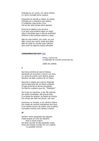 Preludia-se um canto, um canto d’alma
E o terno coração terno suspira.
Erguendo-se sacode a véstia, as calças,
Compõe-se o vestuário com asseio,
E cuidadoso segurando a lira,
Vai-se dar pelo campo almo passeio.
Procura-se depois uma serrana
E se tece uma endeixa após um beijo
(Que é de beijos que o vale se sustenta)
Embora à face ardente assome o pejo.
Não há vida melhor, por certo, eu juro
Não a troco por outra, ainda que bela;
Não há nada no mundo mais sublime
Que amar-se alguma rústica donzela!
CONSUMMATUM EST! [56]
Povos, curvai-vos
A redenção do mundo consumou-se.
JOÃO DE LEMOS
I
Na treva sombria de sacra tristeza,
Gemendo se envolvem a terra e os céus,
E a alma do crente num cântico acesa,
Revolve na idéia, suplício de um Deus.
Recorda a cidade que outrora folgando
Sorria descrente de um Deus à paixão,
E hoje proscrita lá dorme escutando
Do Eterno a palavra que diz: “Maldição!”
De Cristo os martírios, a dor tão intensa
De santa humildade, são provas fiéis,
E as gotas de sangue, as bases da crença,
Da crença que fala nos povos, nos reis!
Entremos no Templo, e um cântico d’alma
Em ondas de incenso mandemos aos céus,
E ao mestre divino, de mártir com a palma,
Curvados oremos num cântico a Deus!
II
Senhor! entre apupadas dos algozes
Foste levado ao cimo do Calvário
Para a morte sofrer!
De Deus ouviste as tão sagradas vozes,
Cheio de sangue envolto em um sudário
Tu quiseste morrer!
 