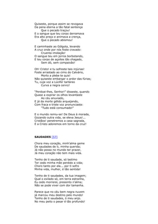 Quiseste, porque assim se revogava
Da pena eterna a tão fatal sentença
Que o pecado traçou!
E o sangue que teu corpo derramava
Era alto preço e animava a crença,
Que o pecado abismou!
E caminhaste ao Gólgota, levando
A cruz onde por nós foste cravado:
Cruenta imolação!
O sangue teu em jorros borbotando,
E teu corpo de açoites tão chagado,
Sem dó, sem compaixão!
Oh! Cristo! e tu sofreste tais injúrias!
Foste arrastado ao cimo do Calvário,
Morto a plebe te quis!
Não quiseste embargar o ardor das fúrias;
Tu, cuja voz a Lúcifer tartáreo
Curva a negra cerviz!
“Perdoai-lhes, Senhor!” disseste, quando
Quase a expirar os olhos levantaste
Ao céu anuviado,
E já da morte gélido arquejando,
Com fraca e triste voz pronunciaste:
"Tudo está consumado!"
E o mundo remiu-se! De Deus à morada,
Gozando outra vida, se eleva Jesus!...
Cristãos! penetremos a casa sagrada,
E a Cristo adoremos em torno da cruz!
SAUDADES [57]
Chora meu coração, minh’alma geme
De saudades de ti, minha querida;
Já não posso no mundo ter prazer,
Já meu coração não tem mais vida.
Tenho de ti saudade, só lastimo
Ter cedo minha mãe perdido a vida;
Choro tanto por ela... por ti sofro
Minha vida, mulher, é tão sentida!
Tenho de ti saudades, da tua imagem;
Qual o exilado só, em terra estranha,
Eu cedo morrerei, pressinto n’alma;
Não se pode viver com dor tamanha.
Parece que no céu bem negra nuvem
já marcou meu destino pelo mundo!
Tenho de ti saudades, ó meu anjo.
No meu peito o pesar é tão profundo!
 