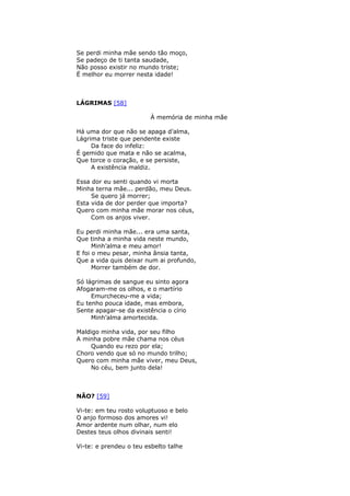 Se perdi minha mãe sendo tão moço,
Se padeço de ti tanta saudade,
Não posso existir no mundo triste;
Ë melhor eu morrer nesta idade!
LÁGRIMAS [58]
À memória de minha mãe
Há uma dor que não se apaga d’alma,
Lágrima triste que pendente existe
Da face do infeliz:
É gemido que mata e não se acalma,
Que torce o coração, e se persiste,
A existência maldiz.
Essa dor eu senti quando vi morta
Minha terna mãe... perdão, meu Deus.
Se quero já morrer;
Esta vida de dor perder que importa?
Quero com minha mãe morar nos céus,
Com os anjos viver.
Eu perdi minha mãe... era uma santa,
Que tinha a minha vida neste mundo,
Minh’alma e meu amor!
E foi o meu pesar, minha ânsia tanta,
Que a vida quis deixar num ai profundo,
Morrer também de dor.
Só lágrimas de sangue eu sinto agora
Afogaram-me os olhos, e o martírio
Emurcheceu-me a vida;
Eu tenho pouca idade, mas embora,
Sente apagar-se da existência o círio
Minh’alma amortecida.
Maldigo minha vida, por seu filho
A minha pobre mãe chama nos céus
Quando eu rezo por ela;
Choro vendo que só no mundo trilho;
Quero com minha mãe viver, meu Deus,
No céu, bem junto dela!
NÃO? [59]
Vi-te: em teu rosto voluptuoso e belo
O anjo formoso dos amores vi!
Amor ardente num olhar, num elo
Destes teus olhos divinais senti!
Vi-te: e prendeu o teu esbelto talhe
 