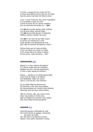 O mimo, a graça do teu corpo em flor.
E esses teus lábios como a flor de um baile
Que às auras murcham de festivo amor.
Vi-te: e eras minha ao meu olhar magnético
E te prendias a fugir de mim!
Fronte de lírios de um candor angélico
Em um perfume me darás um — sim!
Um sim de envolta àquele olhar ardente
Luz de teus olhos, divinal fulgor.
Um sim de envolta àquele rir demente
Reflexo d’alma a delirar de amor!
Um sim! E ao som do teu falar suave
À minha voz extinguirei o som
Onde gorjeia uma garganta de ave;
Que vale ao homem da palavra o dom?
Íntima frase que só nasce d’alma
Terei nos olhos p’ra dizer-t'o então
E em troca dela p’ra colher a palma
Do teu amor, anjo terrestre... não?
RESIGNAÇÃO [60]
Adeus! é o meu suspiro derradeiro!
É a última ilusão que me embebia!
Apagou-se-me o sol das esperanças
E veio a noite sepulcral sombria...
Adeus..., perdoa a um doido apaixonado
Uma hora de ilusão e de delírio:
Era fatalidade. Após um sonho
Veio a c’roa da dor e do martírio!
Se ao hálito fatal da desventura
Emurcheceu a flor dos meus afetos,
Se não pousaste em minha fronte ardente
Amorosa uma vez teus olhos pretos;
Não te crimino, não; teu culto é livre.
Viver nas ilusões é minha sina:
Não fui fadado p’ra banhar meus lábios
Nos raios dessa fronte peregrina!
AMANHÃ [61]
Amanhã quando a lâmpada da vida
Na minha fronte se apagar, tremendo,
Ao sopro do tufão,
Oh! derrama uma lágrima sincera
Sobre o meu peito macilento e triste,
 
