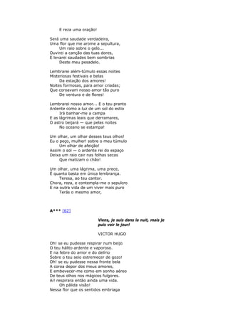 E reza uma oração!
Será uma saudade verdadeira,
Uma flor que me arome a sepultura,
Um raio sobre o gelo...
Ouvirei a canção das tuas dores,
E levarei saudades bem sombrias
Deste meu pesadelo.
Lembrarei além-túmulo essas noites
Misteriosas festivais e belas
Da estação dos amores!
Noites formosas, para amor criadas;
Que coroavam nosso amor tão puro
De ventura e de flores!
Lembrarei nosso amor... E o teu pranto
Ardente como a luz de um sol do estio
Irá banhar-me a campa
E as lágrimas leais que derramares,
O astro beijará — que pelas noites
No oceano se estampa!
Um olhar, um olhar desses teus olhos!
Eu o peço, mulher! sobre o meu túmulo
Um olhar de afeição!
Assim o sol — o ardente rei do espaço
Deixa um raio cair nas folhas secas
Que matizam o chão!
Um olhar, uma lágrima, uma prece,
É quanto basta em única lembrança.
Teresa, ao teu cantor.
Chora, reza, e contempla-me o sepulcro
E na outra vida de um viver mais puro
Terás o mesmo amor,
A*** [62]
Viens, je suis dans la nuit, mais je
puis voir le jour!
VICTOR HUGO
Oh! se eu pudesse respirar num beijo
O teu hálito ardente e vaporoso.
E na febre do amor e do delírio
Sobre o teu seio estremecer de gozo!
Oh! se eu pudesse nessa fronte bela
A coroa depor dos meus amores,
E embevecer-me como em sonho aéreo
De teus olhos nos mágicos fulgores.
Ai! respirara então ainda uma vida.
Oh pálida visão!
Nessa flor que os sentidos embriaga
 