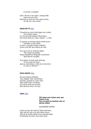 E aroma o coração!
Vem; dá-me o teu amor; careço dele
como do sol a flor,
Reanima a cinza de meu peito morto,
Ai! dá-me o teu amor!
DEUS EM TI [63]
É quando eu sinto embriagar-me o peito
Um místico vapor,
E à luz fecunda desses olhos belos
Da minha alma ter vida e alento — a flor;
É quando as tranças dessa fronte loura
Prendem o meu olhar,
E sinto o coração tremer ardente.
Como uma flor aos zéfiros do mar;
É ao ouvir-te as místicas idéias
Tão cheias de paixão,
Nessa eloqüência lânguida e profunda
Que fala ao coração;
É ao sentir as tuas asas brancas,
Ó meu anjo de amor,
Que eu reconheço a mão do rei da terra
E creio no Senhor! —
ESTA NOITE [64]
Os teus beijos ardentes,
Teus afagos mais veementes,
Guarda, guarda-os, anjo meu;
Esta noite entre mil flores,
Um sonho todo de amores
Nos dará de amor um céu!
VEM! [65]
Oh! laisse-moi t'aimer pour que
j'aime la vie,
Pour ne point au bonheur dire un
dernier adieu!
ALEXANDRE DUMAS
Como ao luar da noite as flores dormem,
Vem dormir sob a luz dos olhos meus!
Hão de as brisas beijar-te as tranças belas
E desmaiar de amor nos seios teus!
 