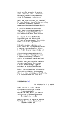 Como um círio fantástico de amores
Tanta luz sobre a praia a lua entorna!
Oh! deixa aos raios do luar saudoso
Ornar de flores essa fronte morna!
Deixa que como um doido, um insensato
Eu me embeba em teus olhos transparentes,
E embalado num sonho fervoroso.
Ouça-te ao peito as pulsações ardentes!
É tão doce! tão belo estar contigo!
Pobre andorinha errante dos amores,
Achaste um coração! na primavera
Não desmaiam as aves, nem as flores.
Se a capela de noiva desfolhaste
Nas noites tuas, nos delírios teus,
Qu’importa? ainda nas asas dos amores
Podes voar ao céu, anjo de Deus!
Inda o teu coração ardente e puro
Como a fênix das cinzas pode erguer-se
E ungir-se com os bálsamos celestes,
E no Jordão do amor inda embeber-se!
Inda os mágicos sonhos de ventura
Podem embalsamar-te as primaveras
E num culto platônico e fervente
Querer-te um coração e amar deveras!
Ergue-te pois! vem perfumar tua alma
Com as rosas festivas dos amores,
E dourar minhas crenças fugitivas
Com a luz de teus olhos sedutores.
Vem! é tão doce amar nas noites belas!
Vem remir-te no amor, anjo do Deus!
Hão de os meus beijos aquecer-te a fronte,
E as brisas desmaiar nos seios teus!
ESPERANÇA [66]
No álbum do Sr. F. G. Braga
Pobre romeiro da poente estrada,
Cantei passando pelo val da vida
Ao sopro do aquilão
Ouvi-te um canto. Minha voz cansada
Vem modular-te a saudação sentida,
Como de irmão a irmão!
Aos sons acordes da tua harpa ardente
Venho juntar uma canção saudosa
Deste alaúde em flor...
 