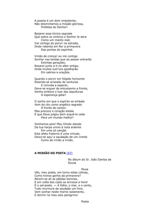 A poesia é um dom onipotente;
Não desmintamos a missão gloriosa,
Profetas do Senhor!
Beijarei essa túnica sagrada
Que sobre os ombros o Senhor te dera
Como um manto real;
Irei contigo do porvir na estrada,
Onde rebenta em flor a primavera
Das pontas do espinhal.
Irmão de crença! eu irei contigo
Sonhar nas tendas que ao passar entrarão
Extintas gerações;
Rezarei junto a ti no altar antigo,
Onde muitos outr’ora ajoelharão
Em salmos e orações.
Quando o porvir em fúlgido horizonte
Estende-se arraiado de venturas
E convida a esperar,
Deve-se erguer de entusiasmo a fronte,
Venha embora o luar das sepulturas
A esperança gelar!
O sonho em que o espírito se embala
Vem do céu como angélico segredo
À fronte do cantor;
Mas precoce o coração estala
É que Deus julgou bem erguê-lo cedo
Para um mundo melhor!
Sonhemos pois! Meu tímido alaúde
Da tua harpa unirei à nota ardente
Em uma só canção
Este afeto fraterno é uma virtude,
Deixo-te aqui a saudação de um crente
Como de irmão a irmão.
A MISSÃO DO POETA [67]
No álbum do Sr. João Dantas de
Sousa
Musa
Vês, meu poeta, em torno estas colinas,
Como tronos gentis da primavera?
Abrem-se ali as pálidas boninas,
E em volta dos cipós se enrosca a hera!
É o sol-posto. — A folha, o mar, e o vento,
Tudo murmura de saudade um hino.
Vem sonhar neste morno isolamento.
E dormir no meu seio peregrino!
Poeta
 