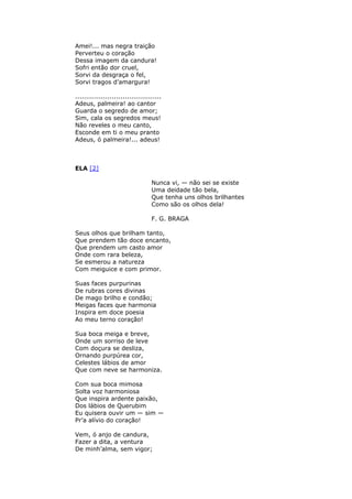Amei!... mas negra traição
Perverteu o coração
Dessa imagem da candura!
Sofri então dor cruel,
Sorvi da desgraça o fel,
Sorvi tragos d’amargura!
........................................
Adeus, palmeira! ao cantor
Guarda o segredo de amor;
Sim, cala os segredos meus!
Não reveles o meu canto,
Esconde em ti o meu pranto
Adeus, ó palmeira!... adeus!
ELA [2]
Nunca vi, — não sei se existe
Uma deidade tão bela,
Que tenha uns olhos brilhantes
Como são os olhos dela!
F. G. BRAGA
Seus olhos que brilham tanto,
Que prendem tão doce encanto,
Que prendem um casto amor
Onde com rara beleza,
Se esmerou a natureza
Com meiguice e com primor.
Suas faces purpurinas
De rubras cores divinas
De mago brilho e condão;
Meigas faces que harmonia
Inspira em doce poesia
Ao meu terno coração!
Sua boca meiga e breve,
Onde um sorriso de leve
Com doçura se desliza,
Ornando purpúrea cor,
Celestes lábios de amor
Que com neve se harmoniza.
Com sua boca mimosa
Solta voz harmoniosa
Que inspira ardente paixão,
Dos lábios de Querubim
Eu quisera ouvir um — sim —
Pr’a alívio do coração!
Vem, ó anjo de candura,
Fazer a dita, a ventura
De minh’alma, sem vigor;
 