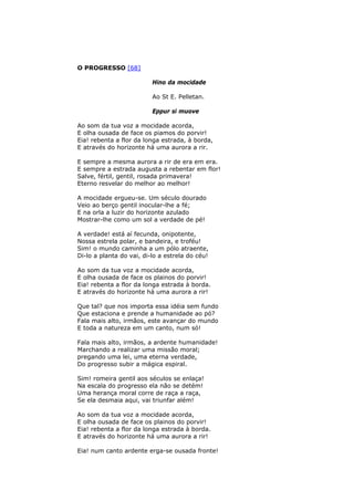 O PROGRESSO [68]
Hino da mocidade
Ao St E. Pelletan.
Eppur si muove
Ao som da tua voz a mocidade acorda,
E olha ousada de face os piamos do porvir!
Eia! rebenta a flor da longa estrada, à borda,
E através do horizonte há uma aurora a rir.
E sempre a mesma aurora a rir de era em era.
E sempre a estrada augusta a rebentar em flor!
Salve, fértil, gentil, rosada primavera!
Eterno resvelar do melhor ao melhor!
A mocidade ergueu-se. Um século dourado
Veio ao berço gentil inocular-lhe a fé;
E na orla a luzir do horizonte azulado
Mostrar-lhe como um sol a verdade de pé!
A verdade! está aí fecunda, onipotente,
Nossa estrela polar, e bandeira, e troféu!
Sim! o mundo caminha a um pólo atraente,
Di-lo a planta do vai, di-lo a estrela do céu!
Ao som da tua voz a mocidade acorda,
E olha ousada de face os plainos do porvir!
Eia! rebenta a flor da longa estrada à borda.
E através do horizonte há uma aurora a rir!
Que tal? que nos importa essa idéia sem fundo
Que estaciona e prende a humanidade ao pó?
Fala mais alto, irmãos, este avançar do mundo
E toda a natureza em um canto, num só!
Fala mais alto, irmãos, a ardente humanidade!
Marchando a realizar uma missão moral;
pregando uma lei, uma eterna verdade,
Do progresso subir a mágica espiral.
Sim! romeira gentil aos séculos se enlaça!
Na escala do progresso ela não se detém!
Uma herança moral corre de raça a raça,
Se ela desmaia aqui, vai triunfar além!
Ao som da tua voz a mocidade acorda,
E olha ousada de face os plainos do porvir!
Eia! rebenta a flor da longa estrada à borda.
E através do horizonte há uma aurora a rir!
Eia! num canto ardente erga-se ousada fronte!
 