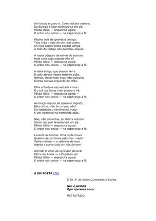 Um brado ergueu-a. Como estava outrora,
Da Europa à face levantou-se em pé.
Pálida Itália — ressuscita agora
O ardor nos peitos — na esperança a fé.
Página bela da grandeza antiga,
Tens inda o selo de um real poder;
Os rijos copos dessa espada amiga
A mão do tempo não quebrou sequer.
A rubra púrpura de reinar de outrora
Hoje uma toga popular não é?
Pálida Itália — ressuscita agora
O ardor nos peitos — na esperança a fé.
A idéia é fogo que ateado lavra.
E tudo abrasa nessa ardente ação.
Rompe, desprende essa fatal palavra;
Outras cativas erguerás do chão.
Olha a Polônia escravizada chora:
E o sol dos livres inda espera e vê.
Pálida Itália — ressuscita agora —
O ardor nos peitos — na esperança a fé.
Ao braço impuro de opressor ingrato,
Bela cativa, não te curves, não!
Da liberdade o sentimento inato
E um incentivo na tremenda ação.
Não, não consintas, tu liberta outrora
Sobre teu colo levantar-se um pé.
Pálida Itália — ressuscita agora
O ardor nos peitos — na esperança a fé.
Levanta as tendas. Uma onda brava
Quebrar-te os ferros pelo mar i vem!
Velha cratera — o referver da lava
Atento e curvo todo um século tem!
Acorda! O sono da opressão devora!
Pátria de Roma — o Capitólio vê!
Pálida Itália — ressuscita agora
O ardor nos peitos — na esperança a fé.
A UM POETA [70]
O Sr. P. de Sales Guimarães e Cunha
Non é perduta
Ogni speranza ancor
METASTÁSIO
 
