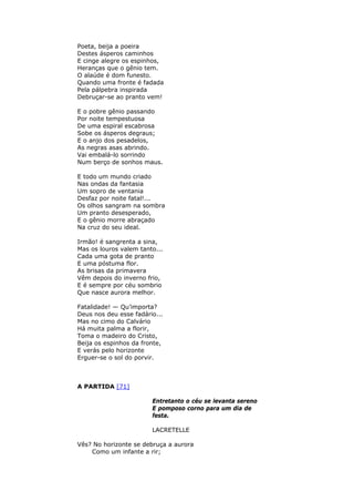 Poeta, beija a poeira
Destes ásperos caminhos
E cinge alegre os espinhos,
Heranças que o gênio tem.
O alaúde é dom funesto.
Quando uma fronte é fadada
Pela pálpebra inspirada
Debruçar-se ao pranto vem!
E o pobre gênio passando
Por noite tempestuosa
De uma espiral escabrosa
Sobe os ásperos degraus;
E o anjo dos pesadelos,
As negras asas abrindo.
Vai embalá-lo sorrindo
Num berço de sonhos maus.
E todo um mundo criado
Nas ondas da fantasia
Um sopro de ventania
Desfaz por noite fatal!...
Os olhos sangram na sombra
Um pranto desesperado,
E o gênio morre abraçado
Na cruz do seu ideal.
Irmão! é sangrenta a sina,
Mas os louros valem tanto...
Cada uma gota de pranto
E uma póstuma flor.
As brisas da primavera
Vêm depois do inverno frio,
E é sempre por céu sombrio
Que nasce aurora melhor.
Fatalidade! — Qu’importa?
Deus nos deu esse fadário...
Mas no cimo do Calvário
Há muita palma a florir,
Toma o madeiro do Cristo,
Beija os espinhos da fronte,
E verás pelo horizonte
Erguer-se o sol do porvir.
A PARTIDA [71]
Entretanto o céu se levanta sereno
E pomposo corno para um dia de
festa.
LACRETELLE
Vês? No horizonte se debruça a aurora
Como um infante a rir;
 