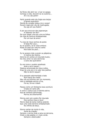 As flores vão abrir-se: o luar se apaga;
Começa a vida; douram-se os outeiros...
Ai! e tu vás partir!
Partir quando este céu fulgia aos beijos
D'ignoto querubim!
Manhã do coração toldou-me o ocaso!
Nuvem negra por céu de madrugada,
Ou eça em seu festim!
E por que enviuvar das esperanças
A rebentar em flor?
Por que rasgar uma por uma as folhas
Da rosa da ventura embalsamada
Por um luar de amor!
Tu eras de meus sonhos de poeta
O beija-flor azul...
Eu te quisera, se te visse embora
Rotas as asas por noturno vento
Nos lodos do paul...
Eu te quisera inda a azular as pálpebras
A insônia dos festins.
Dera-te em cantos um dourado busto;
Do meu amor no seio dormirias
o sono dos querubins!
Eu era como o quebro ajoelhado
Ante o sol a nascer...
Madona amorenada de meus cultos,
Ergui-te unia ara e no calor dos joelhos
Não te dormi sequer!
E tu passaste adormentada e bela
Num berço de cristal;
Meu céu se iluminou por um momento,
Veio a realidade escura e fria,
Foi-se, foi-se o ideal!
Passou como um fantasma essa aventura
Criada em tanto afã.
E como o cactus que à noitinha abrira
Asa de ventania perfumada,
Morreu de antemanhã!
Morreu sem sol a pobre flor dourada
Dos sonhos meus e teus!
Morno ideal de tanta insônia ardente
Que uma noite dormira embalsamado
No infinito de Deus.
Eterno vacilar da morte à vida,
Sorte da criação!
Sempre o verme onde a seiva se derrama.
Onde a vida palpita e ri mais verde.
Sempre a destruição!
 