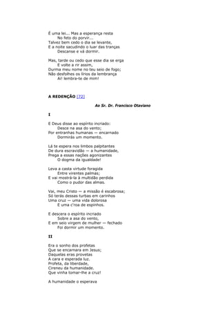 É uma lei... Mas a esperança resta
No feto do porvir...
Talvez bem cedo o dia se levante,
E a noite sacudindo o luar das tranças
Descanse e vá dormir.
Mas, tarde ou cedo que esse dia se erga
E volte a rir assim,
Durma meu nome no teu seio de fogo;
Não desfolhes os lírios da lembrança
Ai! lembra-te de mim!
A REDENÇÃO [72]
Ao Sr. Dr. Francisco Otaviano
I
E Deus disse ao espírito incriado:
Desce na asa do vento;
Por entranhas humanas — encarnado
Dormirás um momento.
Lá te espera nos limbos palpitantes
De dura escravidão — a humanidade,
Prega a essas nações agonizantes
O dogma da igualdade!
Leva a casta virtude foragida
Entre virentes palmas;
E vai mostrá-la à multidão perdida
Como o pudor das almas.
Vai, meu Cristo — a missão é escabrosa;
Só terás dessas turbas em carinhos
Uma cruz — uma vida dolorosa
E uma c'roa de espinhos.
E descera o espírito incriado
Sobre a asa do vento,
E em seio virgem de mulher — fechado
Foi dormir um momento.
II
Era o sonho dos profetas
Que se encarnara em Jesus;
Daquelas eras provetas
A cara e esperada luz.
Profeta, da liberdade,
Cireneu da humanidade.
Que vinha tomar-lhe a cruz!
A humanidade o esperava
 