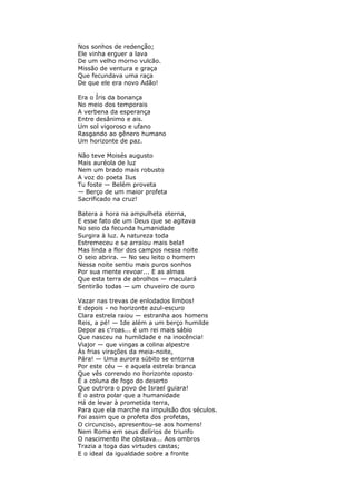 Nos sonhos de redenção;
Ele vinha erguer a lava
De um velho morno vulcão.
Missão de ventura e graça
Que fecundava uma raça
De que ele era novo Adão!
Era o Íris da bonança
No meio dos temporais
A verbena da esperança
Entre desânimo e ais.
Um sol vigoroso e ufano
Rasgando ao gênero humano
Um horizonte de paz.
Não teve Moisés augusto
Mais auréola de luz
Nem um brado mais robusto
A voz do poeta Ilus
Tu foste — Belém proveta
— Berço de um maior profeta
Sacrificado na cruz!
Batera a hora na ampulheta eterna,
E esse fato de um Deus que se agitava
No seio da fecunda humanidade
Surgira à luz. A natureza toda
Estremeceu e se arraiou mais bela!
Mas linda a flor dos campos nessa noite
O seio abrira. — No seu leito o homem
Nessa noite sentiu mais puros sonhos
Por sua mente revoar... E as almas
Que esta terra de abrolhos — maculará
Sentirão todas — um chuveiro de ouro
Vazar nas trevas de enlodados limbos!
E depois - no horizonte azul-escuro
Clara estrela raiou — estranha aos homens
Reis, a pé! — Ide além a um berço humilde
Depor as c'roas... é um rei mais sábio
Que nasceu na humildade e na inocência!
Viajor — que vingas a colina alpestre
Às frias virações da meia-noite,
Pára! — Uma aurora súbito se entorna
Por este céu — e aquela estrela branca
Que vês correndo no horizonte oposto
É a coluna de fogo do deserto
Que outrora o povo de Israel guiara!
É o astro polar que a humanidade
Há de levar à prometida terra,
Para que ela marche na impulsão dos séculos.
Foi assim que o profeta dos profetas,
O circunciso, apresentou-se aos homens!
Nem Roma em seus delírios de triunfo
O nascimento lhe obstava... Aos ombros
Trazia a toga das virtudes castas;
E o ideal da igualdade sobre a fronte
 
