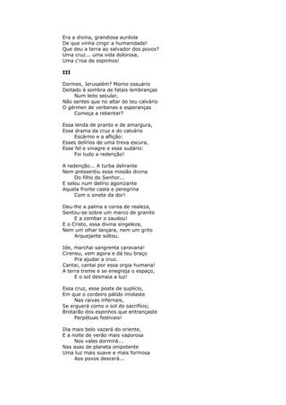 Era a divina, grandiosa auréola
De que vinha cingir a humanidade!
Que deu a terra ao salvador dos povos?
Uma cruz... uma vida dolorosa,
Uma c'roa de espinhos!
III
Dormes, Jerusalém? Morno ossuário
Deitado à sombra de fatais lembranças
Num leito secular,
Não sentes que no altar do teu calvário
O gérmen de verbenas e esperanças
Começa a rebentar?
Essa lenda de pranto e de amargura,
Esse drama da cruz e do calvário
Escárnio e a aflição:
Esses delírios de uma treva escura,
Esse fel e vinagre e esse sudário:
Foi tudo a redenção!
A redenção... A turba delirante
Nem pressentiu essa missão divina
Do filho do Senhor...
E selou num delírio agonizante
Aquela fronte casta e peregrina
Com o sinete da dor!
Deu-lhe a palma e coroa de realeza,
Sentou-se sobre um marco de granito
E a zombar o saudou!
E o Cristo, essa divina singeleza,
Nem um olhar lançara, nem um grito
Arquejante soltou.
Ide, marchai sangrenta caravana!
Cireneu, vem agora e dá teu braço
Pra ajudar a cruz.
Cantai, cantai por essa orgia humana!
A terra treme e se enegreja o espaço,
E o sol desmaia a luz!
Essa cruz, esse poste de suplício,
Em que o cordeiro pálido imolaste
Nas raivas infernais,
Se erguerá como o sol do sacrifício;
Brotarão dos espinhos que entrançaste
Perpétuas festivais!
Dia mais belo vazará do oriente,
E a noite de verão mais vaporosa
Nos vales dormirá...
Nas asas de planeta onipotente
Uma luz mais suave e mais formosa
Aos povos descerá...
 