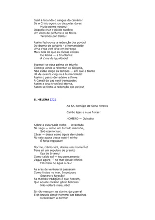 Sim! é fecundo o sangue do calvário!
Se o Cristo agonizou daquelas dores
Muita palma nasceu!
Daquela cruz e pálido sudário
Um éden de perfume e de flores
Teremos por troféu!
Assim fechou-se a redenção dos povos!
Do drama do calvário - a humanidade
Uma c’roa viril teve em herança
Mais bela do que as cívicas coroas
De Roma — a triunfante:
A c'roa da igualdade!
Esperai! se essa palma de triunfo
Começa ainda a rebentar do Gólgota,
Não estão longe os tempos — em que a fronte
Há de ovante cingi-la à humanidade!
Assim o passo derradeiro e firme
A Canaã da paz será transposto;
Assim a cruz triunfará eterna,
Assim se fecha a redenção dos povos!
S. HELENA [73]
Ao Sr. Remígio de Sena Pereira
Cairão Ajax e suas frotas!
HOMERO — Odisséia
Sobre a escarpada rocha — levantada
Na vaga — como um túmulo marinho,
Sob eterno luar,
César — desce como águia derrubada!
No seio agora desse estéril ninho
É força repousar!
Dorme, crânio viril, dorme um momento!
Tens ali um sepulcro de granito
Eça de Briareu!
Como caído sol — teu pensamento
Vague agora — no mar desse infinito
Em meio de água o céu!
As eras de ventura lá passaram
Como frotas no mar. Impetuoso
Soprara o furacão!
As mornas tradições é que ficaram,
Que aquele mesmo gênio belicoso
Não voltará mais, não!
Já não ressoam os clarins da guerra!
E os bravos desse Homero das batalhas
Descansam a dormir!
 