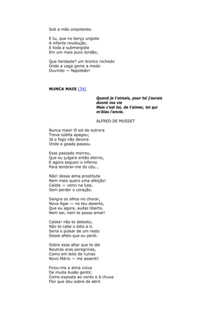 Sob a mão onipotente.
E tu, que no berço ungiste
A infante revolução,
E toda a submergiste
Em um mais puro Jordão;
Que herdaste? um bronco rochedo
Onde a vaga geme a medo
Ouvindo — Napoleão!
NUNCA MAIS [74]
Quand je t'aimais, pour toí j'aurais
donné ma vie
Mais c'est toi, de t'aimer, toi qui
m'ôtas l'envie.
ALFRED DE MUSSET
Nunca mais! O sol de outrora
Treva súbita apagou;
Já o fogo não devora
Onde a geada passou.
Esse passado morreu,
Que eu julgara então eterno,
E agora esqueci o inferno
Para lembrar-me do céu...
Não! dessa alma prostituta
Nem mais quero uma afeição!
Caíste — venci na luta,
Sem perder o coração.
Sangra os olhos no chorar,
Nova Agar — no teu deserto,
Que eu agora, audaz liberto,
Nem sei, nem te posso amar!
Caíste! não te detesto;
Não te cabe o ódio a ti.
Seria o pulsar de um resto
Desse afeto que eu perdi.
Sobre esse altar que te dei
Noutras eras peregrinas,
Como em leito de ruínas
Novo Mário — me assenti!
Ficou-me a alma viúva
De muita ilusão gentil;
Como exposta ao vento e à chuva
Flor que deu sobre de abril.
 