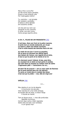 Mas a fria e curva flor
Já não treme assim pendida;
Ergue-a mais ardente vida
Por madrugada melhor!
Tu, caminha — vai jornada
Da vaidade e perdição;
E batiza a alma danada
Em lutulento Jordão.
Um dia sem luz nem voz
Vergarás no teu caminho
E verás, ave sem ninho,
Como punge espinho atroz.
A CH. F., FILHO DE UM PROSCRITO [75]
II est beau. Dans son front où la grâce rayonne,
II porte tout un monde embaumé, pur et gai.
La nature y étale une fraîche couronne;
C'est la molle beauté des blanches fleurs de mai.
Au matin de son jour il ouvre sa paupière,
Où se berce en dormant son délicat esprit,
Aux baisers de l'amour, aux regards de sa mère,
À tout ce qui lui parle et lui chante et lui rit.
Un charmant avenir l'attend, là-bas, peut-être,
Au couchant de ce siècle oú tout parle et combat,
Qui sait? Dans le moment où l'enfant vient de naître
L'oppression pâlit — l'ostracisme s'en va...
Eh bien! fils de proscrit — est un coeur plein de flammes
Qui te parle penché dans ton ciel adorant:
Tu seras un croisé dons le combat des âmes;
C'est moi qui le prédis — moi, tête de vingt ans!
OFÉLIA [76]
A J...
Meu destino é um rio do deserto
A murmurar-me aos pés;
Veia nascida em urna noite amarga,
As bordas são de areia, a onda é larga
E loucas as marés.
Tem as águas azuis, — mas são profundas
Naquele murmurar,
Correm aqui como a falar segredos
Sobre leito de lodo e de rochedos
A um ignoto mar!
 