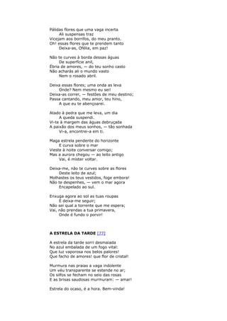Pálidas flores que uma vaga incerta
Ali suspensas traz
Vicejam aos borrifos, do meu pranto.
Oh! essas flores que te prendem tanto
Deixa-as, Ofélia, em paz!
Não te curves à borda dessas águas
De superfície anil,
Ébria de amores, — do teu sonho casto
Não acharás ali o mundo vasto
Nem o rosado abril.
Deixa essas flores; uma onda as leva
Onde? Nem mesmo eu sei!
Deixa-as correr, — festões de meu destino;
Passa cantando, meu amor, teu hino,
A que eu te abençoarei.
Atado à pedra que me leva, um dia
A queda suspendi.
Vi-te à margem das águas debruçada
A paixão dos meus sonhos, — tão sonhada
Vi-a, encontrei-a em ti.
Maga estrela pendente do horizonte
E curva sobre o mar
Vieste à noite conversar comigo;
Mas a aurora chegou — ao leito antigo
Vai, é mister voltar.
Deixa-me, não te curves sobre as flores
Deste leito de azul;
Molhastes os teus vestidos, foge embora!
Não te despenhes, — vem o mar agora
Encapelado ao sul.
Enxuga agora ao sol as tuas roupas
E deixa-me seguir;
Não sei qual a torrente que me espera;
Vai, não prendas a tua primavera,
Onde é fundo o porvir!
A ESTRELA DA TARDE [77]
A estrela da tarde sorri desmaiada
No azul embalada de um fogo vital:
Que luz vaporosa nos belos palores!
Que facho de amores! que flor de cristal!
Murmura nas praias a vaga indolente
Um véu transparente se estende no ar;
Os silfos se fecham no seio das rosas
E as brisas saudosas murmuram: — amar!
Estrela do ocaso, é a hora. Bem-vinda!
 