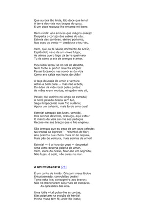 Que aurora tão linda, tão doce que tens!
A terra desmaia nos braços do gozo,
E um doce repouso lhe entorna mil bens!
Bem-vinda! aos amores que mágico ensejo!
Desperta o cortejo dos astros do céu.
Estrela das sombras, etéreo portento,
Nas asas do vento — desdobra o teu véu.
Vem, que eu te saúdo dormente do acaso;
Esplêndido vaso de um novo fulgor,
Às almas que o fogo da terra queimara
Tu és como a ara de crenças e amor.
Meu lábio secou-se no sol do deserto,
Nem fonte aí perto! cruenta aflição!
Passei tateando nas sombras da vida
Como ave caída nos lodos do chão!
A taça dourada do amor e ventura
Achei-a bem pura — mas não a bebi,
Do éden da vida rocei pelas portas:
As mãos eram mortas; ninguém veio ali,
Passei; fui sozinho no longo da estrada;
A noite pesada descia sem luz,
Segui tropeçando num frio sudário;
Agora um calvário, mais tarde uma cruz!
Estrela! cansado das lutas, vencido,
Dos sonhos descrido, ressurjo, aqui estou!
O manto da vida cai-me aos pedaços
Recose-me aos braços que o frio engelou.
São crenças que eu peço de um gozo celeste;
No tronco ao cipreste — rebentos de flor;
Aos prantos que choro mais rir de doçura,
Mais pão de ventura, mais sonhos de amor!
Estrela! — é a hora do gozo — desperta!
Uma alma deserta palpita de amar,
Vem, loura do ocaso, falar-me em segredo,
Não fujas, é cedo; não caias no mar.
A UM PROSCRITO [78]
É um canto de irmão. Crispam meus lábios
Entusiasmado, convulsões cruéis!
Toma esta lira; consagrei-a aos bravos;
Não na mancharam saturnais de escravos,
As opressões dos reis.
Uma idéia vital pulsa-lhe as cordas;
Elas palpitam na ovação de heróis!
Minha musa tem fé, arde-lhe inata;
 