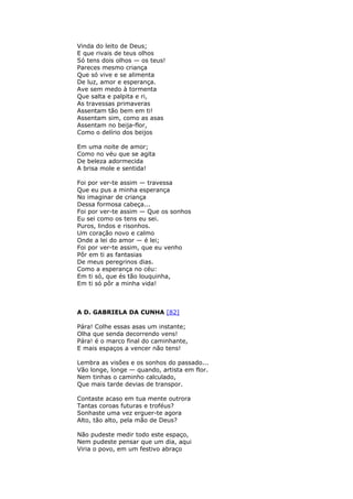 Vinda do leito de Deus;
E que rivais de teus olhos
Só tens dois olhos — os teus!
Pareces mesmo criança
Que só vive e se alimenta
De luz, amor e esperança.
Ave sem medo à tormenta
Que salta e palpita e ri,
As travessas primaveras
Assentam tão bem em ti!
Assentam sim, como as asas
Assentam no beija-flor,
Como o delírio dos beijos
Em uma noite de amor;
Como no véu que se agita
De beleza adormecida
A brisa mole e sentida!
Foi por ver-te assim — travessa
Que eu pus a minha esperança
No imaginar de criança
Dessa formosa cabeça...
Foi por ver-te assim — Que os sonhos
Eu sei como os tens eu sei.
Puros, lindos e risonhos.
Um coração novo e calmo
Onde a lei do amor — é lei;
Foi por ver-te assim, que eu venho
Pôr em ti as fantasias
De meus peregrinos dias.
Como a esperança no céu:
Em ti só, que és tão louquinha,
Em ti só pôr a minha vida!
A D. GABRIELA DA CUNHA [82]
Pára! Colhe essas asas um instante;
Olha que senda decorrendo vens!
Pára! é o marco final do caminhante,
E mais espaços a vencer não tens!
Lembra as visões e os sonhos do passado...
Vão longe, longe — quando, artista em flor.
Nem tinhas o caminho calculado,
Que mais tarde devias de transpor.
Contaste acaso em tua mente outrora
Tantas coroas futuras e troféus?
Sonhaste uma vez erguer-te agora
Alto, tão alto, pela mão de Deus?
Não pudeste medir todo este espaço,
Nem pudeste pensar que um dia, aqui
Viria o povo, em um festivo abraço
 