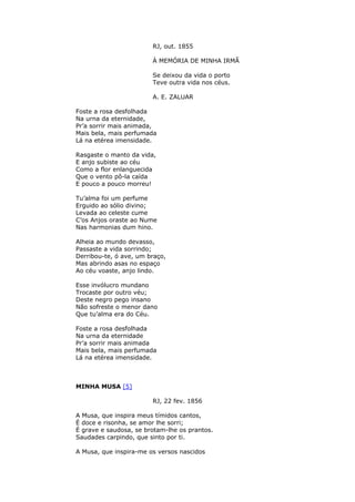 RJ, out. 1855
À MEMÓRIA DE MINHA IRMÃ
Se deixou da vida o porto
Teve outra vida nos céus.
A. E. ZALUAR
Foste a rosa desfolhada
Na urna da eternidade,
Pr’a sorrir mais animada,
Mais bela, mais perfumada
Lá na etérea imensidade.
Rasgaste o manto da vida,
E anjo subiste ao céu
Como a flor enlanguecida
Que o vento pô-la caída
E pouco a pouco morreu!
Tu’alma foi um perfume
Erguido ao sólio divino;
Levada ao celeste cume
C’os Anjos oraste ao Nume
Nas harmonias dum hino.
Alheia ao mundo devasso,
Passaste a vida sorrindo;
Derribou-te, ó ave, um braço,
Mas abrindo asas no espaço
Ao céu voaste, anjo lindo.
Esse invólucro mundano
Trocaste por outro véu;
Deste negro pego insano
Não sofreste o menor dano
Que tu’alma era do Céu.
Foste a rosa desfolhada
Na urna da eternidade
Pr’a sorrir mais animada
Mais bela, mais perfumada
Lá na etérea imensidade.
MINHA MUSA [5]
RJ, 22 fev. 1856
A Musa, que inspira meus tímidos cantos,
É doce e risonha, se amor lhe sorri;
É grave e saudosa, se brotam-lhe os prantos.
Saudades carpindo, que sinto por ti.
A Musa, que inspira-me os versos nascidos
 