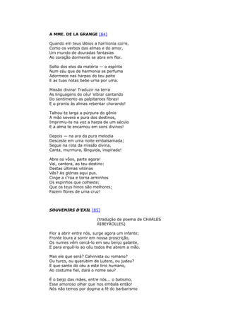 A MME. DE LA GRANGE [84]
Quando em teus lábios a harmonia corre,
Como os verbos das almas e do amor,
Um mundo de douradas fantasias
Ao coração dormente se abre em flor.
Solto dos elos da matéria — o espírito
Num céu que de harmonia se perfuma
Adormece nas harpas do teu peito
E as tuas notas bebe urna por uma.
Missão divina! Traduzir na terra
As linguagens do céu! Vibrar cantando
Do sentimento as palpitantes fibras!
E o pranto às almas rebentar chorando!
Talhou-te larga a púrpura do gênio
A mão severa e pura dos destinos,
Imprimiu-te na voz a harpa de um século
E a alma te encarnou em sons divinos!
Depois — na ara da pura melodia
Desceste em uma noite embalsamada;
Segue na rota da missão divina,
Canta, murmura, lânguida, inspirada!
Abre os vôos, parte agora!
Vai, cantora, ao teu destino:
Destas últimas vitórias
Vês? As glórias aqui pus.
Cinge a c’roa e torna arminhos
Os espinhos que colheste;
Que os teus hinos são melhores;
Fazem flores de uma cruz!
SOUVENIRS D'EXIL [85]
(tradução de poema de CHARLES
RIBEYROLLES)
Flor a abrir entre nós, surge agora um infante;
Fronte loura a sorrir em nossa proscrição,
Os numes vêm cercá-lo em seu berço galante,
E para erguê-lo ao céu todos lhe abrem a mão.
Mas ele que será? Calvinista ou romano?
Ou turco, ou querubim de Lutero, ou judeu?
E que santo do céu a este lírio humano,
Ao costume fiel, dará o nome seu?
É o beijo das mães, entre nós... o batismo,
Esse amoroso olhar que nos embala então!
Nós não temos por dogma a fé do barbarismo
 