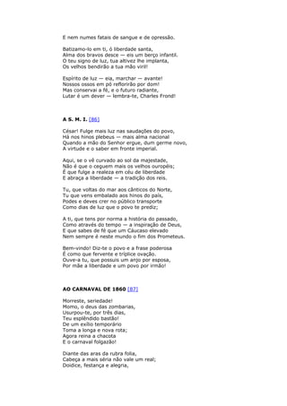 E nem numes fatais de sangue e de opressão.
Batizamo-lo em ti, ó liberdade santa,
Alma dos bravos desce — eis um berço infantil.
O teu signo de luz, tua altivez lhe implanta,
Os velhos bendirão a tua mão viril!
Espírito de luz — eia, marchar — avante!
Nossos ossos em pó reflorirão por dom!
Mas conservai a fé, e o futuro radiante,
Lutar é um dever — lembra-te, Charles Frond!
A S. M. I. [86]
César! Fulge mais luz nas saudações do povo,
Há nos hinos plebeus — mais alma nacional
Quando a mão do Senhor ergue, dum germe novo,
A virtude e o saber em fronte imperial.
Aqui, se o vê curvado ao sol da majestade,
Não é que o ceguem mais os velhos ouropéis;
É que fulge a realeza em céu de liberdade
E abraça a liberdade — a tradição dos reis.
Tu, que voltas do mar aos cânticos do Norte,
Tu que vens embalado aos hinos do país,
Podes e deves crer no público transporte
Como dias de luz que o povo te prediz;
A ti, que tens por norma a história do passado,
Como através do tempo — a inspiração de Deus,
E que sabes de fé que um Cáucaso elevado
Nem sempre é neste mundo o fim dos Prometeus.
Bem-vindo! Diz-te o povo e a frase poderosa
É como que fervente e tríplice ovação.
Ouve-a tu, que possuis um anjo por esposa,
Por mãe a liberdade e um povo por irmão!
AO CARNAVAL DE 1860 [87]
Morreste, seriedade!
Momo, o deus das zombarias,
Usurpou-te, por três dias,
Teu esplêndido bastão!
De um exílio temporário
Toma a longa e nova rota;
Agora reina a chacota
E o carnaval folgazão!
Diante das aras da rubra folia,
Cabeça a mais séria não vale um real;
Doidice, festança e alegria,
 