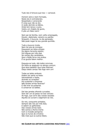 Tudo isto é fortuna que traz — carnaval.
Homem sério e bem formado,
Neste dia é contrabando;
Respeitado e venerando
É coisa que não se diz;
A razão abrindo os lábios,
Onde tem berço o juízo,
Vestiu um chapéu de guizo,
E pôs um falso nariz!
Nem pai de família, nem velho empregado,
Doutor, diplomata, caixeiro ou patrão,
Ninguém, ó loucura, no dia aprazado,
Não pode negar-te seu grande quinhão.
Tudo a loucura nivela,
Nem há luta de inimigos:
Esqueçam-se ódios antigos
De algum ferrenho eleitor;
Há tréguas por três dias
No campo dos candidatos,
Que o feijão ferve nos pratos
E os guizos falem melhor.
Esqueça-se tudo, são todos convivas,
Os ódios se apaguem no abraço comum:
Que doce batalha! Que lutas festivas!
Daqui deste campo não foge nem um!
Todas as belas amáveis
Podem ter parte na festa:
Sacerdotisas e Vesta,
Acendei os corações!
Pra sustentar a empresa
Não tendes armas faceiras?
É não tirar as pulseiras
E conservar os balões.
Daí das janelas olhando curvadas.
Sem dar um só passo na luta venceis:
Ao fogo, que corre das vossas sacadas
Aquiles se curvam e algemam-se reis.
Os reis, conquanto pintados,
Sempre são reis por três dias;
E sabem as galhardias
Das vossas armas leais.
Nós somos a Roma Inerte
Com a invasão peregrina
Que os hunos de crinolina
São mais que os outros fatais.
NO ÁLBUM DA ARTISTA LUDOVINA MOUTINHO [88]
 