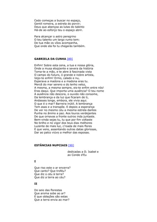 Cedo começas a buscar no espaço,
Gentil romeira, a estrela do porvir;
Deus que abençoa as lutas do talento
Há-de ao esforço teu o espaço abrir.
Para alcançar o astro peregrino
O teu talento um largo rumo tem:
De tua mãe os vôos acompanha,
Que onde ela foi tu chegarás também.
GABRIELA DA CUNHA [89]
Enfim! Sobre esta cena, a tua e nossa glória,
Onde a musa eloqüente e severa da história
Toma-te a mão, e te abre à fascinada vista
O campo do futuro, ó grande e nobre artista,
Vejo-te enfim! Ermo, calado e nu,
Esperava a madona e a madona eras tu.
Mercê do mar sereno e do lenho veloz,
A mesma, a mesma sempre, eis-te enfim entre nós!
Eras daqui. Que importa uma ausência? O teu nome
A ausência não descora, o ouvido não consome,
Da lembrança e da luz que ficaram de ti,
Andasses longe, embora, ele vivia aqui.
O que é o mar? Barreira inútil. A lembrança
Tem asas e a transpõe. E depois a esperança
De ver no mesmo céu a mesma estrela dantes
Punha no ânimo a paz. Aos louros verdejantes
De que ornavas a fronte outros inda juntaste.
Bem-vinda sejas tu, tu que por fim voltaste
No brilho e no vigor dos teus dias melhores
Luzente de mais luz, c’roada de mais flores
E que vens, assentando outras datas gloriosas,
Dar ao palco viúvo a melhor das esposas.
ESTÂNCIAS NUPCIAIS [90]
dedicadas a D. Isabel e
ao Conde d’Eu
I
Que riso este o ar encerra?
Que canto? Que troféu?
Que diz o céu à terra?
Que diz a terra ao céu?
II
Do seio das florestas
Que aroma sobe ao ar?
E que oblações são estas
Que a terra envia ao mar?
 