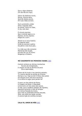 Que o régio diadema
Um dia hás de cingir;
Salve! Os destinos novos,
Novos, futuros bens,
Querida destes povos,
Em tuas mãos os tens.
Num juramento unidas
Ante o sagrado altar,
As almas, como as vidas,
O céu veio aliar.
É vínculo precioso
Que o prende agora a si.
Esposa, eis teu esposo;
Alegra-te e sorri.
Abram-se à nova história
As páginas leais,
Onde se escreve a glória
Da pátria e dos teus pais,
E a mão que não consome
Memórias tão louçãs,
De dois fez um só nome:
Bragança e Orleans.
NO CASAMENTO DA PRINCESA ISABEL [92]
Cubram embora as últimas montanhas
Nuvens de tempestade;
E vergue um dia os ânimos do povo
Dura calamidade;
Cobre de há muito o teu domínio estreito;
Tu mesmo abriste as portas do Oriente;
Rompe a luz; foge ao dia! O Deus dos justos
Os soluços ouviu dos teus escravos,
E os olhos te cegou para perder-te!
O povo um dia cobrirá de flores,
A imagem do Brasil. A liberdade
Unirá como um elo estes dois povos.
A mão, que a audácia castigou de ingratos,
Apertará somente a mão de amigos.
E a túnica farpada do tirano,
Que inda os quebrados ânimos assusta,
Será, aos olhos da nação remida,
A severa lição de extintos tempos!
CALA-TE, AMOR DE MÃE [93]
 
