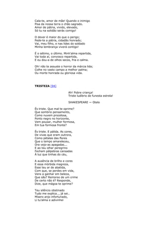 Cala-te, amor de mãe! Quando o inimigo
Pisa da nossa terra o chão sagrado.
Amor de pátria, vivido, elevado,
Só tu na solidão serás comigo!
O dever é maior do que o perigo;
Pede-te a pátria, cidadão honrado;
Vai, meu filho, e nas lides do soldado
Minha lembrança viverá contigo!
É o sétimo, o último. Minh’alma repartida,
Vai toda aí, convosco repartida,
E eu dou-a de olhos secos, fria e calma.
Oh! não te assuste o horror da márcia lida;
Colhe no vasto campo a melhor palma;
Ou morte honrada ou gloriosa vida.
TRISTEZA [94]
Ah! Pobre criança!
Triste ludíbrio de funesta estrela!
SHAKESPEARE — Otelo
És triste. Que mal te oprime?
Que sombrio pensamento,
Como nuvem procelosa,
Ponto negro no horizonte,
Vem pousar, mulher formosa,
Em tua formosa fronte?
És triste. E pálida. As cores,
De vivas que eram outrora,
Como pétalas das flores
Que o tempo amareleceu,
Ora vejo-as apagadas...
E ao teu olhar peregrino
Fecham pálpebras cansadas
À luz que tinhas do céu,
A ausência de brilho e cores
E essa mórbida magreza,
Esse teu ar de abatida,
Com que, se perdes em vida,
Vens a ganhar em beleza,
Que são? Remorso de um crime
De certo não é? Responde,
Dize, que mágoa te oprime?
Teu silêncio obstinado
Tudo me explica.., já sei..
Mísero anjo infortunado,
Li tu’alma e adivinhei
 