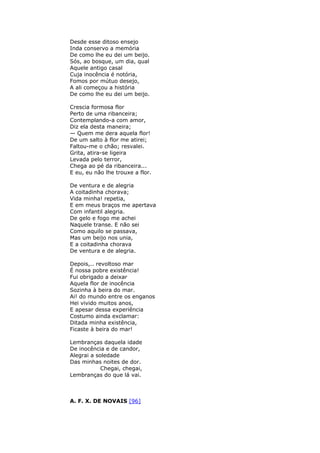 Desde esse ditoso ensejo
Inda conservo a memória
De como lhe eu dei um beijo.
Sós, ao bosque, um dia, qual
Aquele antigo casal
Cuja inocência é notória,
Fomos por mútuo desejo,
A ali começou a história
De como lhe eu dei um beijo.
Crescia formosa flor
Perto de uma ribanceira;
Contemplando-a com amor,
Diz ela desta maneira;
— Quem me dera aquela flor!
De um salto à flor me atirei;
Faltou-me o chão; resvalei.
Grita, atira-se ligeira
Levada pelo terror,
Chega ao pé da ribanceira...
E eu, eu não lhe trouxe a flor.
De ventura e de alegria
A coitadinha chorava;
Vida minha! repetia,
E em meus braços me apertava
Com infantil alegria.
De gelo e fogo me achei
Naquele transe. E não sei
Como aquilo se passava,
Mas um beijo nos unia,
E a coitadinha chorava
De ventura e de alegria.
Depois,.. revoltoso mar
É nossa pobre existência!
Fui obrigado a deixar
Aquela flor de inocência
Sozinha à beira do mar.
Ai! do mundo entre os enganos
Hei vivido muitos anos,
E apesar dessa experiência
Costumo ainda exclamar:
Ditada minha existência,
Ficaste à beira do mar!
Lembranças daquela idade
De inocência e de candor,
Alegrai a soledade
Das minhas noites de dor.
Chegai, chegai,
Lembranças do que lá vai.
A. F. X. DE NOVAIS [96]
 