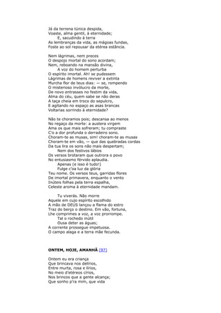 Já da terrena túnica despida,
Voaste, alma gentil, à eternidade;
E, sacudindo à terra
As lembranças da vida, as mágoas fundas,
Foste ao sol repousar da etérea estância.
Nem lágrimas, nem preces
O despojo mortal do sono acordam;
Nem, reboando na mansão divina,
A voz do homem perturba
O espírito imortal. Ah! se pudessem
Lágrimas de homens reviver a extinta
Murcha flor de teus dias: — se, rompendo
O misterioso invólucro da morte,
De novo entrasses no festim da vida,
Alma do céu, quem sabe se não deras
A taça cheia em troco do sepulcro,
E agitando no espaço as asas brancas
Voltarias sorrindo à eternidade?
Não te choramos pois; descansa ao menos
No regaço da morte: a austera virgem
Ama os que mais sofreram; tu compraste
C’o a dor profunda o derradeiro sono.
Choram-te as musas, sim! choram-te as musas
Choram-te em vão, — que das quebradas cordas
Da tua lira os sons não mais despertam;
Nem dos festivos lábios
Os versos brotaram que outrora o povo
No entusiasmo férvido aplaudia.
Apenas (e isso é tudo!)
Fulge c’oa luz da glória
Teu nome. Os versos teus, garridas flores
De imortal primavera, enquanto o vento
Inúteis folhas pela terra espalha,
Celeste aroma à eternidade mandam.
Tu viverás. Não morre
Aquele em cujo espírito escolhido
A mão de DEUS lançou a flama do estro
Traz do berço o destino. Em vão, fortuna,
Lhe comprimes a voz, a voz prorrompe.
Tal o rochedo inútil
Ousa deter as águas;
A corrente prossegue impetuosa.
O campo alaga e a terra mãe fecunda.
ONTEM, HOJE, AMANHÃ [97]
Ontem eu era criança
Que brincava nos delírios,
Entre murta, rosa e lírios,
No meio d’etéreos círios,
Nos brincos que a gente alcança;
Que sonho p’ra mim, que vida
 