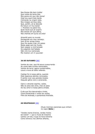 Nas ânsias tão bem traída!
Que noites de tanta lida,
Nos gozos em que não cansa!
Hoje sou qual triste bardo
Cismando na virgem bela,
Nos meigos sorrisos dela;
Que, porém, já se desvela
Do futuro vir mui tardo!
— Pranteio na pobre lira,
Qual nauta que já suspira
Nas ânsias em que delira,
Nas chamas em qu’eu só ardo!
Amanhã serei no mundo
Perseguido em meu cansaço,
Sem já ter amigo braço
Que me ajude a dar um passo
Neste pego sem ter fundo;
Nem sequer a minh’amada
Se julgando mal fadada
Não virá mui namorada
Me mostrar um rir jucundo!
26 DE OUTUBRO [98]
Ventos do mar, que há pouco sussurrando
As vozes dele ouvíeis namorados,
Ventos de terra, agora consternados,
Levai a nova do óbito nefando.
Castigo foi à nossa pátria, quando
Dele esperava alentos renovados,
E sentia viver aos grandes brados
Daquele gênio raro e venerando.
Claro e vibrante espírito, caíste,
Não ao peso dos anos, mas ao peso
Do teu amor à nossa pátria amada.
E ela que fica desvairada e triste,
Chora lembrando o verbo teu aceso,
Filho de Andrada, e portentoso Andrada.
AS NÁUFRAGAS [99]
(Duas meninas cearenses que vinham
no vapor Bahia.)
“Verdes mares bravios, verdes mares
Do Ceará” — que a musa de Iracema
Cantou um dia, e que na hora extrema
Certo entreviu nos últimos olhares,
 