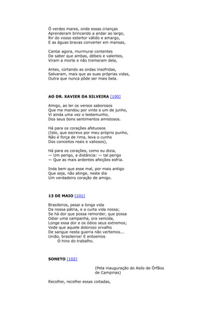 Ó verdes mares, onde essas crianças
Aprenderam brincando a andar ao largo,
Rir do vosso estertor válido e amargo,
E as águas bravas converter em mansas,
Cantai agora, murmurai contentes
De saber que ambas, débeis e valentes,
Viram a morte e não tremeram dela,
Antes, cortando as ondas insofridas,
Salvaram, mais que as suas próprias vidas,
Outra que nunca pôde ser mais bela.
AO DR. XAVIER DA SILVEIRA [100]
Amigo, ao ler os versos saborosos
Que me mandou por vinte e um de junho,
Vi ainda uma vez o testemunho,
Dos seus bons sentimentos amistosos.
Há para os corações afetuosos
(Isto, que escrevo por meu próprio punho,
Não é força de rima, leva o cunho
Dos conceitos reais e valiosos),
Há para os corações, como eu dizia,
— Um perigo, a distância: — tal perigo
— Que as mais ardentes afeições esfria.
Inda bem que esse mal, por mais antigo
Que seja, não atinge, neste dia
Um verdadeiro coração de amigo.
13 DE MAIO [101]
Brasileiros, pesai a longa vida
Da nossa pátria, e a curta vida nossa;
Se há dor que possa remorder, que possa
Odiar uma campanha, ora vencida,
Longe essa dor e os ódios seus extremos;
Vede que aquele doloroso orvalho
De sangue nesta guerra não vertemos...
União, brasileiros! E entoemos
O hino do trabalho.
SONETO [102]
(Pela inauguração do Asilo de Órfãos
de Campinas)
Recolhei, recolhei essas coitadas,
 