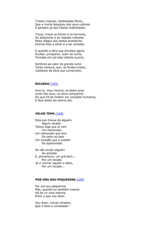 Tristes crianças, desbotadas flores,
Que a morte despojou dos seus cultores
E pendem já das hastes maltratadas.
Trocai, trocai as fomes e os horrores,
Os desprezos e as ríspidas noitadas
Pelos afagos dos peitos protetores,
Ensinai-lhes a amar e a ser amadas.
E quando a obra que encetais agora
Avultar, prosperar, subir ao cume,
Tornada em sol esta ridente aurora,
Sentireis ao calor do grande lume
Tanta ventura, que, se fordes tristes,
Jubilareis da obra que cumpristes.
RICARDO [103]
Vive tu, meu menino, os belos anos
Junto dos teus, na doce companhia
Do que há de melhor em corações humanos,
E faze deste dia eterno dia.
VELHO TEMA [104]
Esta ave trouxe de alguém
Algum recado
Talvez diga que aí vem
Um namorado.
Um namorado que tem
Do peito ao lado
Um coração que o sustém
De apaixonado.
Se não acudir alguém
Ao ansiado
É, porventura, um grã bem...
Por um recado
Já vi morrer aquém e além,
Por um recado...
POR ORA SOU PEQUENINA [105]
Por ora sou pequenina
Mas, quando eu também crescer
Há de vir uma menina
Dizer o que vou dizer.
Vou dizer, noivos amados,
Que é doce e consolador
 