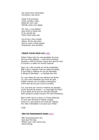 Ver assim dois namorados
Coroando o seu amor.
Casar é lei preciosa;
Casai, amigos, casai.
Beija-flor com rosa
Mamãe casou com papai,
Por isso, a viva alegria
Que enche a todos nós
É ser grande dia
Muito maior para vós.
Eis aí fica o meu recado
Adeus. Se for para bem
Que eu veja o casal casado
Crescendo, caso também.
CÉSAR! FULGE MAIS LUZ [106]
César! Fulge mais luz nas saudades do povo.
Há nos hinos plebeus — mais alma nacional,
Quando a mão do Senhor ergue dum germe novo
A virtude e o saber em fronte imperial.
Aqui; se o vês curvado ao sol da majestade,
Não é que o ceguem mais os velhos europeis;
É que fulge a realeza em céu de liberdade,
E abraça a liberdade — a tradição dos réis.
Tu, que voltas do mar aos cânticos do Norte,
Tu, que vens embalado aos hinos do país,
Podes e deves crer no público transporte,
Como dias de luz que o povo te prediz;
A ti, que tens por norma a história do passado,
Como através do tempo — a inspiração de Deus!
E que sabes de fé que um Cáucaso elevado
Nem sempre é neste mundo o fim dos Prometeus.
Bem-vindo! diz-te o povo, e a frase poderosa
É como que fervente e tríplice ovação;
Ouve-a tu, que possuis um anjo por esposa,
Por mãe a liberdade e um povo por irmão!
1930
NÃO HÁ PENSAMENTO RARO [107]
Não há pensamento raro
Que aqui lhe diga
Melhor que o seu nome caro,
Gentil amiga.
 