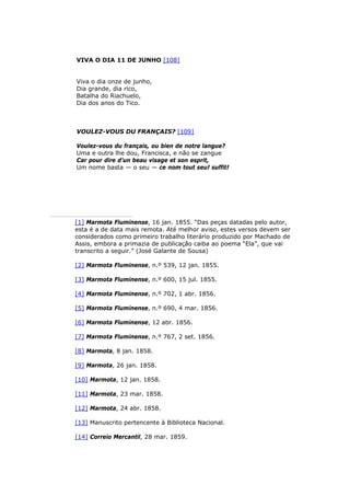 VIVA O DIA 11 DE JUNHO [108]
Viva o dia onze de junho,
Dia grande, dia rico,
Batalha do Riachuelo,
Dia dos anos do Tico.
VOULEZ-VOUS DU FRANÇAIS? [109]
Voulez-vous du français, ou bien de notre langue?
Uma e outra lhe dou, Francisca, e não se zangue
Car pour dire d’un beau visage et son esprit,
Um nome basta — o seu — ce nom tout seu! suffit!
[1] Marmota Fluminense, 16 jan. 1855. “Das peças datadas pelo autor,
esta é a de data mais remota. Até melhor aviso, estes versos devem ser
considerados como primeiro trabalho literário produzido por Machado de
Assis, embora a primazia de publicação caiba ao poema “Ela”, que vai
transcrito a seguir.” (José Galante de Sousa)
[2] Marmota Fluminense, n.º 539, 12 jan. 1855.
[3] Marmota Fluminense, n.º 600, 15 jul. 1855.
[4] Marmota Fluminense, n.º 702, 1 abr. 1856.
[5] Marmota Fluminense, n.º 690, 4 mar. 1856.
[6] Marmota Fluminense, 12 abr. 1856.
[7] Marmota Fluminense, n.º 767, 2 set. 1856.
[8] Marmota, 8 jan. 1858.
[9] Marmota, 26 jan. 1858.
[10] Marmota, 12 jan. 1858.
[11] Marmota, 23 mar. 1858.
[12] Marmota, 24 abr. 1858.
[13] Manuscrito pertencente à Biblioteca Nacional.
[14] Correio Mercantil, 28 mar. 1859.
 