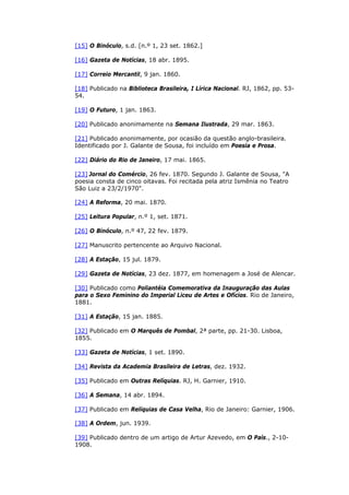 [15] O Binóculo, s.d. [n.º 1, 23 set. 1862.]
[16] Gazeta de Notícias, 18 abr. 1895.
[17] Correio Mercantil, 9 jan. 1860.
[18] Publicado na Biblioteca Brasileira, I Lírica Nacional. RJ, 1862, pp. 53-
54.
[19] O Futuro, 1 jan. 1863.
[20] Publicado anonimamente na Semana Ilustrada, 29 mar. 1863.
[21] Publicado anonimamente, por ocasião da questão anglo-brasileira.
Identificado por J. Galante de Sousa, foi incluído em Poesia e Prosa.
[22] Diário do Rio de Janeiro, 17 mai. 1865.
[23] Jornal do Comércio, 26 fev. 1870. Segundo J. Galante de Sousa, "A
poesia consta de cinco oitavas. Foi recitada pela atriz Ismênia no Teatro
São Luiz a 23/2/1970".
[24] A Reforma, 20 mai. 1870.
[25] Leitura Popular, n.º 1, set. 1871.
[26] O Binóculo, n.º 47, 22 fev. 1879.
[27] Manuscrito pertencente ao Arquivo Nacional.
[28] A Estação, 15 jul. 1879.
[29] Gazeta de Notícias, 23 dez. 1877, em homenagem a José de Alencar.
[30] Publicado como Poliantéia Comemorativa da Inauguração das Aulas
para o Sexo Feminino do Imperial Liceu de Artes e Ofícios. Rio de Janeiro,
1881.
[31] A Estação, 15 jan. 1885.
[32] Publicado em O Marquês de Pombal, 2ª parte, pp. 21-30. Lisboa,
1855.
[33] Gazeta de Notícias, 1 set. 1890.
[34] Revista da Academia Brasileira de Letras, dez. 1932.
[35] Publicado em Outras Relíquias. RJ, H. Garnier, 1910.
[36] A Semana, 14 abr. 1894.
[37] Publicado em Relíquias de Casa Velha, Rio de Janeiro: Garnier, 1906.
[38] A Ordem, jun. 1939.
[39] Publicado dentro de um artigo de Artur Azevedo, em O País., 2-10-
1908.
 