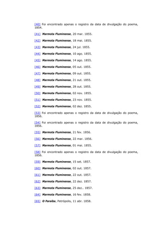 [40] Foi encontrado apenas o registro da data de divulgação do poema,
1854.
[41] Marmota Fluminense, 20 mar. 1855.
[42] Marmota Fluminense, 18 mai. 1855.
[43] Marmota Fluminense, 24 jul. 1855.
[44] Marmota Fluminense, 10 ago. 1855.
[45] Marmota Fluminense, 14 ago. 1855.
[46] Marmota Fluminense, 05 out. 1855.
[47] Marmota Fluminense, 09 out. 1855.
[48] Marmota Fluminense, 21 out. 1855.
[49] Marmota Fluminense, 28 out. 1855.
[50] Marmota Fluminense, 02 nov. 1855.
[51] Marmota Fluminense, 23 nov. 1855.
[52] Marmota Fluminense, 02 dez. 1855.
[53] Foi encontrado apenas o registro da data de divulgação do poema,
1856.
[54] Foi encontrado apenas o registro da data de divulgação do poema,
1856.
[55] Marmota Fluminense, 21 fev. 1856.
[56] Marmota Fluminense, 22 mar. 1856.
[57] Marmota Fluminense, 01 mai. 1855.
[58] Foi encontrado apenas o registro da data de divulgação do poema,
1856.
[59] Marmota Fluminense, 15 set. 1857.
[60] Marmota Fluminense, 02 out. 1857.
[61] Marmota Fluminense, 22 out. 1857.
[62] Marmota Fluminense, 22 dez. 1857.
[63] Marmota Fluminense, 25 dez.. 1857.
[64] Marmota Fluminense, 16 fev. 1858.
[65] O Paraíba, Petrópolis, 11 abr. 1858.
 
