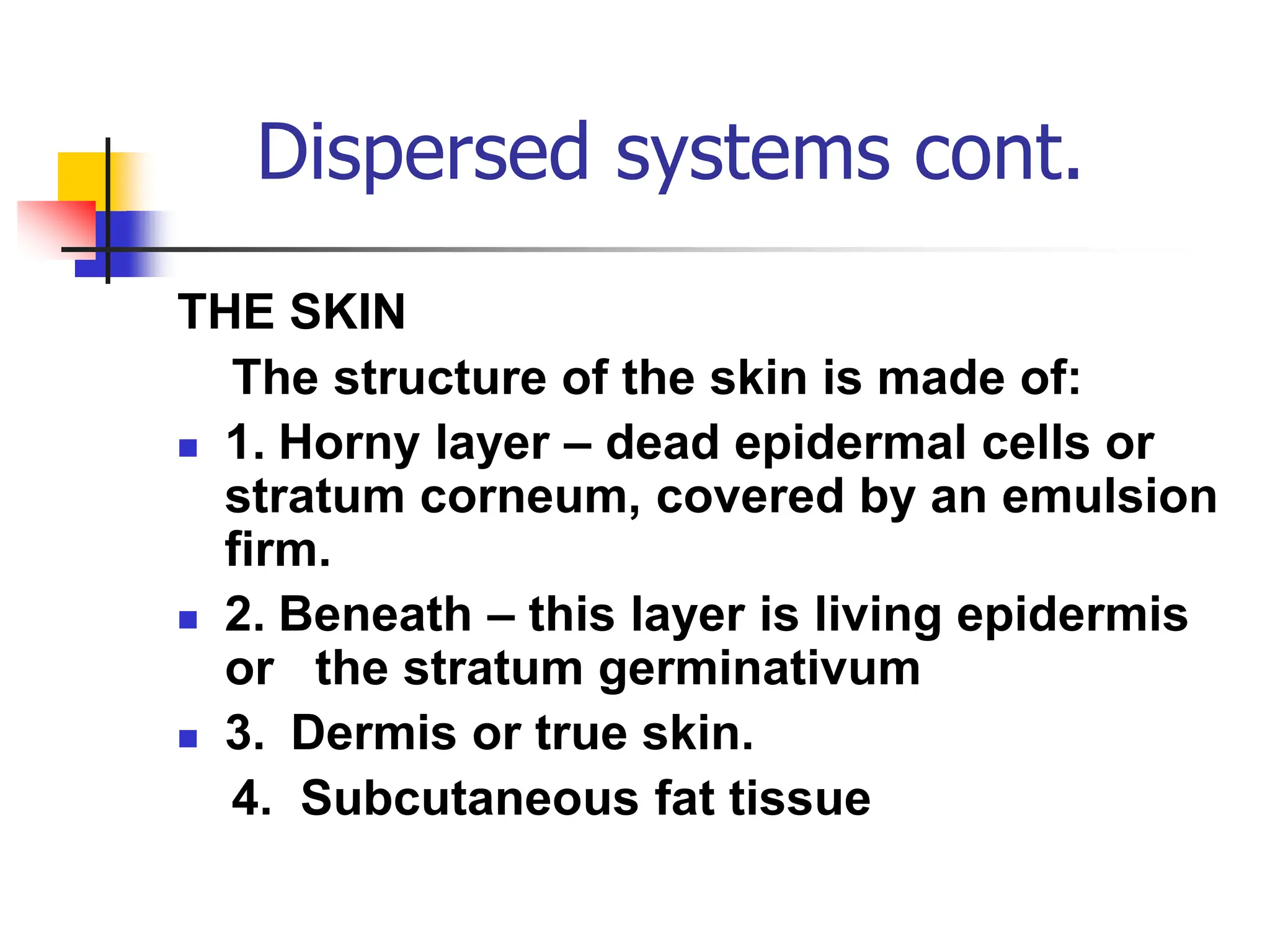 Dispersed systems cont.
THE SKIN
The structure of the skin is made of:
 1. Horny layer – dead epidermal cells or
stratum corneum, covered by an emulsion
firm.
 2. Beneath – this layer is living epidermis
or the stratum germinativum
 3. Dermis or true skin.
4. Subcutaneous fat tissue
 