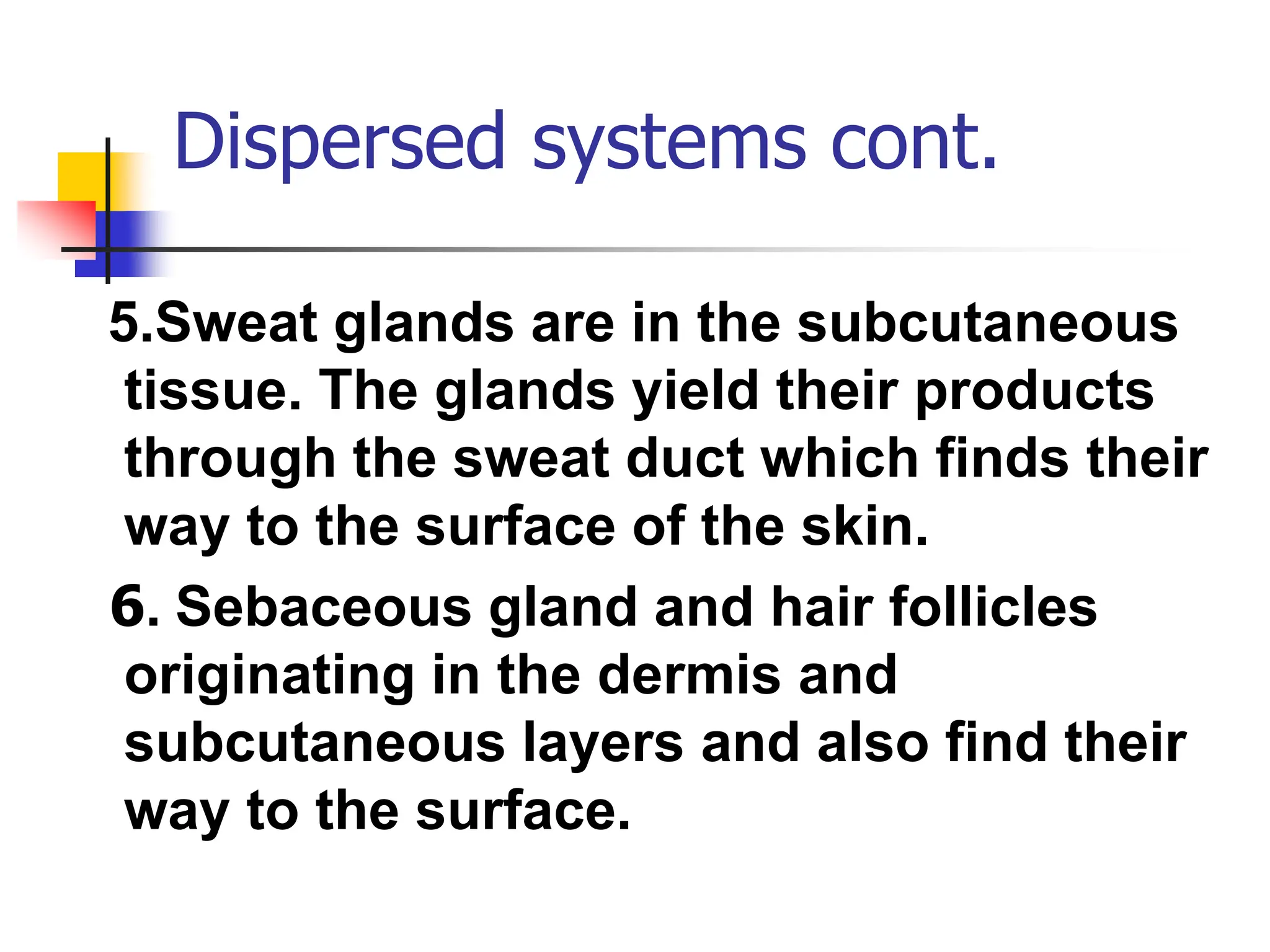 Dispersed systems cont.
5.Sweat glands are in the subcutaneous
tissue. The glands yield their products
through the sweat duct which finds their
way to the surface of the skin.
6. Sebaceous gland and hair follicles
originating in the dermis and
subcutaneous layers and also find their
way to the surface.
 