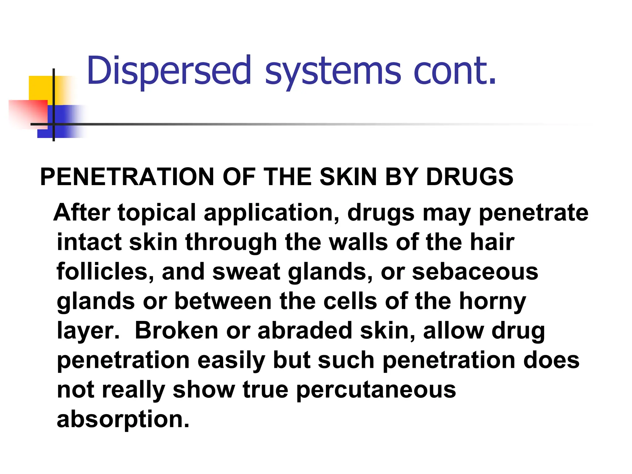 Dispersed systems cont.
PENETRATION OF THE SKIN BY DRUGS
After topical application, drugs may penetrate
intact skin through the walls of the hair
follicles, and sweat glands, or sebaceous
glands or between the cells of the horny
layer. Broken or abraded skin, allow drug
penetration easily but such penetration does
not really show true percutaneous
absorption.
 