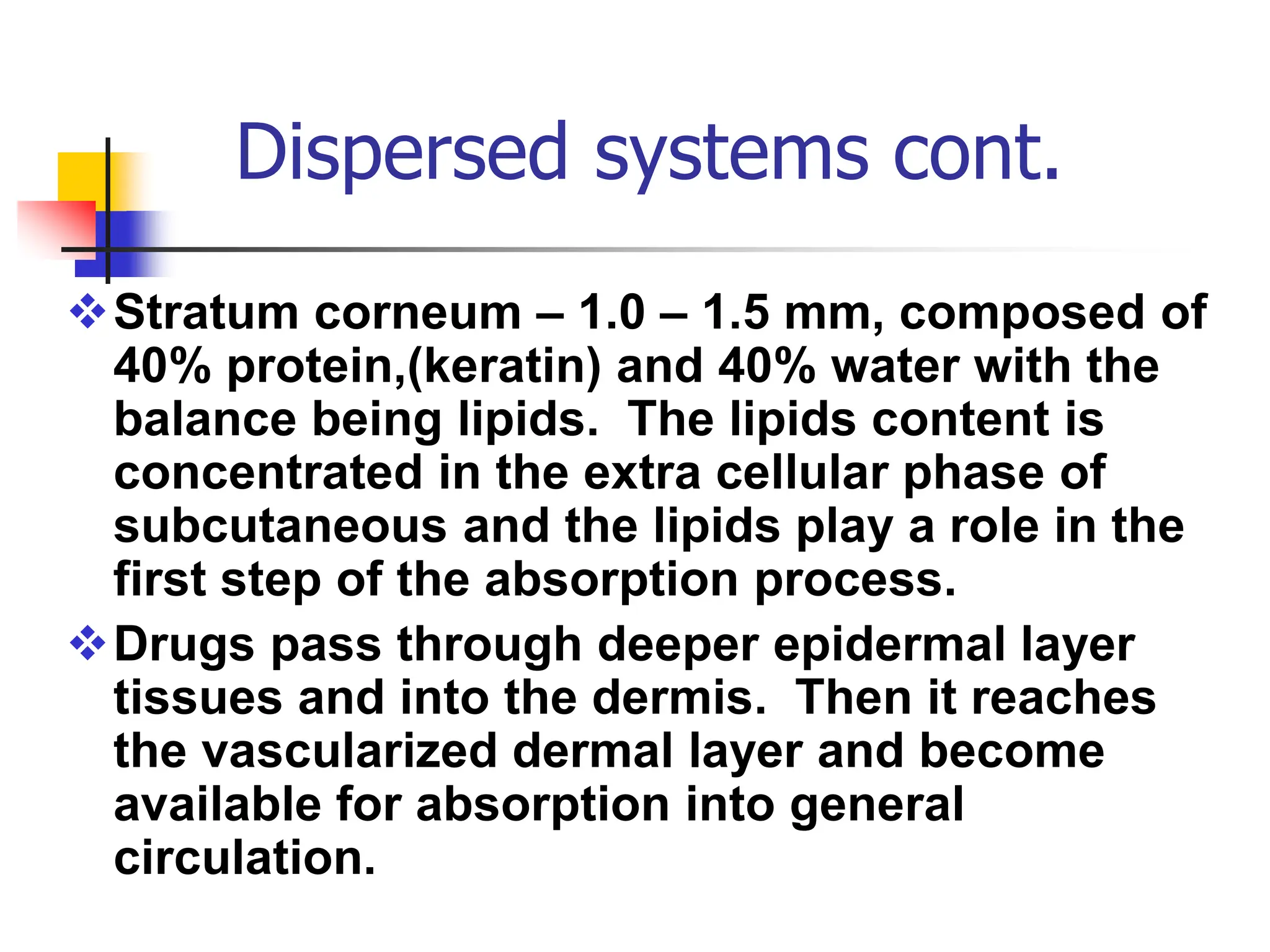 Dispersed systems cont.
Stratum corneum – 1.0 – 1.5 mm, composed of
40% protein,(keratin) and 40% water with the
balance being lipids. The lipids content is
concentrated in the extra cellular phase of
subcutaneous and the lipids play a role in the
first step of the absorption process.
Drugs pass through deeper epidermal layer
tissues and into the dermis. Then it reaches
the vascularized dermal layer and become
available for absorption into general
circulation.
 