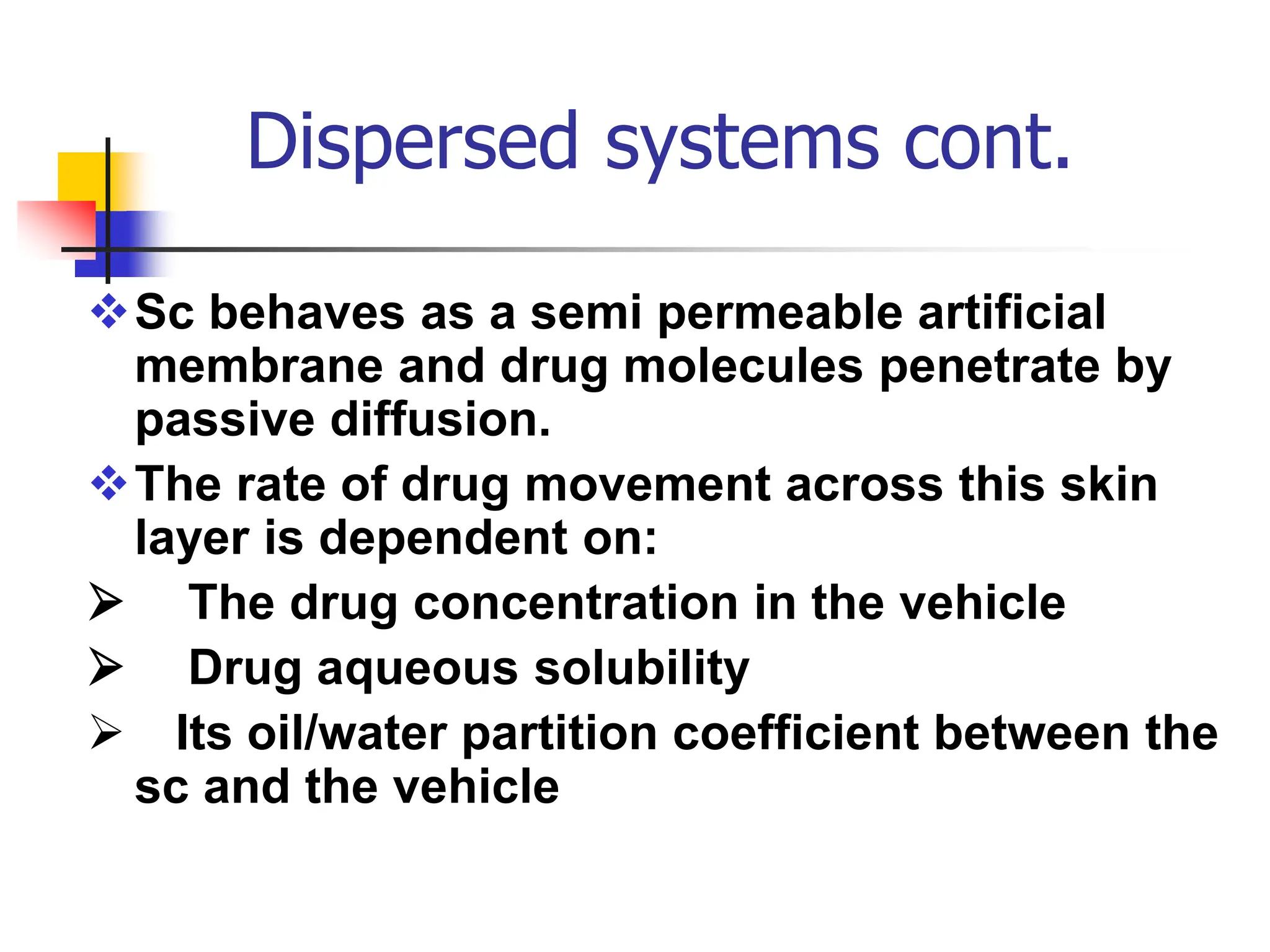 Dispersed systems cont.
Sc behaves as a semi permeable artificial
membrane and drug molecules penetrate by
passive diffusion.
The rate of drug movement across this skin
layer is dependent on:
 The drug concentration in the vehicle
 Drug aqueous solubility
 Its oil/water partition coefficient between the
sc and the vehicle
 