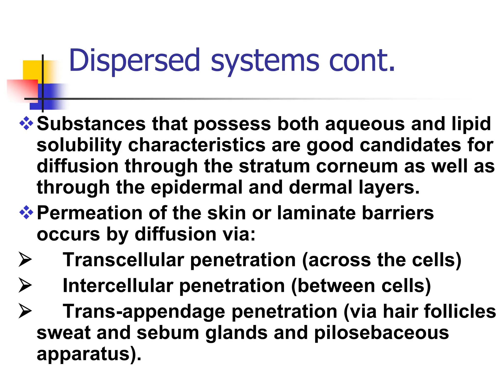 Dispersed systems cont.
Substances that possess both aqueous and lipid
solubility characteristics are good candidates for
diffusion through the stratum corneum as well as
through the epidermal and dermal layers.
Permeation of the skin or laminate barriers
occurs by diffusion via:
 Transcellular penetration (across the cells)
 Intercellular penetration (between cells)
 Trans-appendage penetration (via hair follicles
sweat and sebum glands and pilosebaceous
apparatus).
 