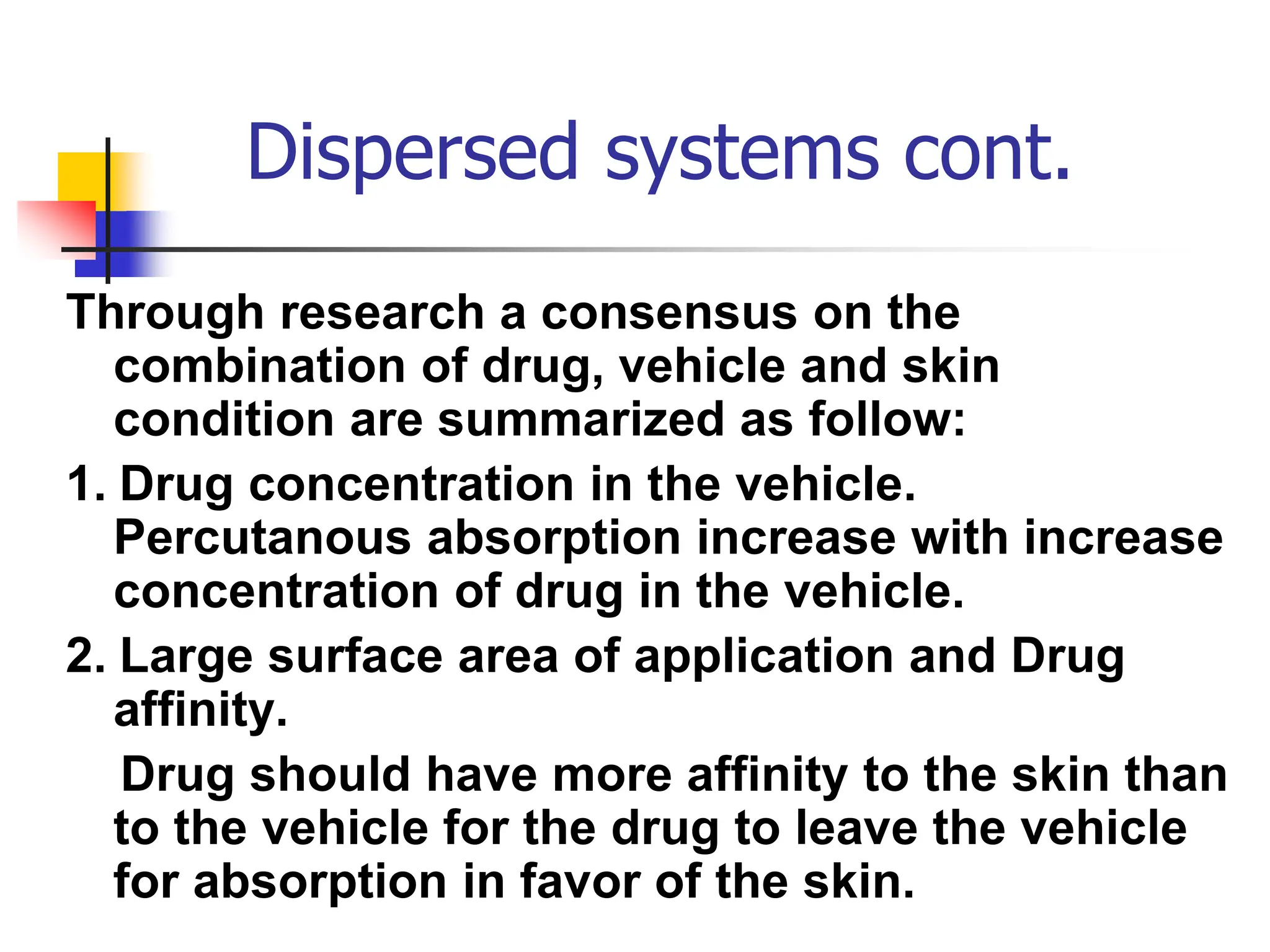 Dispersed systems cont.
Through research a consensus on the
combination of drug, vehicle and skin
condition are summarized as follow:
1. Drug concentration in the vehicle.
Percutanous absorption increase with increase
concentration of drug in the vehicle.
2. Large surface area of application and Drug
affinity.
Drug should have more affinity to the skin than
to the vehicle for the drug to leave the vehicle
for absorption in favor of the skin.
 